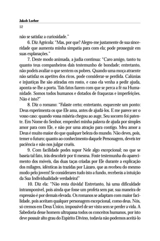 Jakob Lorber
52

não se satisfaz a curiosidade.”
     6. Diz Agrícola: “Mas, por que? Alegro-me justamente de sua since-
ridade que aumenta minha simpatia para com ela; pode prosseguir em
suas explanações.”
     7. Deste modo animada, a judia continua: “Caro amigo, tanto tu
quanto teus companheiros dais testemunho de bondade; entretanto,
não podeis avaliar o que sentem os pobres. Quando uma moça atraente
não satisfaz os apetites dos ricos, pode considerar-se perdida. Calúnias
e injustiças lhe são atiradas em rosto, e caso ela venha a pedir ajuda,
aponta-se-lhe a porta. Tais fatos fazem com que se perca a fé na Huma-
nidade. Somos todos humanos e dotados de fraquezas e imperfeições.
Não é isto?”
     8. Diz o romano: “Falaste certo; entretanto, esqueceste um ponto:
Deus experimenta os que Ele ama, antes de ajudá-los. E me parece ser o
vosso caso: quando vossa miséria chegou ao auge, Seu socorro foi paten-
te. Em Nome do Senhor, empenhei minha palavra de ajuda por simples
amor para com Ele, e não por uma atração para contigo. Meu amor a
Deus é muito maior do que qualquer beleza do mundo. Não deves, pois,
temer o futuro; quanto ao conhecimento daquele Personagem, deveis ter
paciência e não nos julgar cruéis.
     9. Com facilidade podes supor Nele algo excepcional; no que se
baseia tal fato, irás descobrir por ti mesma. Foste testemunha do apareci-
mento dos móveis, das duas taças criadas por Ele durante a explicação
dos milagres, idênticas às trazidas por Lázaro, que as recebeu do mesmo
modo pelo jovem! Se considerares tudo isto a fundo, receberás a intuição
da Sua Individualidade verdadeira!”
     10. Diz ela: “Não resta dúvida! Entretanto, há uma dificuldade
intransponível, pois ainda que fosse um profeta sem par, sua maneira de
expressão é por demais elevada. Os romanos se adaptam com maior faci-
lidade, pois aceitam qualquer personagem excepcional, como deus. Nós,
só cremos em Deus Único, impossível de ser visto sem se perder a vida. A
Sabedoria desse homem ultrapassa todos os conceitos humanos, por isto
deve possuir alto grau do Espírito Divino, todavia não podemos aceitá-lo
 