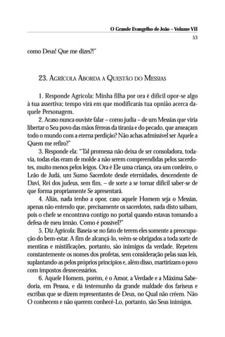 O Grande Evangelho de João – Volume VII
                                                                        53

como Deus! Que me dizes?!”



    23. AGRÍCOLA ABORDA A QUESTÃO DO MESSIAS

      1. Responde Agrícola: Minha filha por ora é difícil opor-se algo
à tua assertiva; tempo virá em que modificarás tua opnião acerca da-
quele Personagem.
      2. Acaso nunca ouviste falar – como judia – de um Messias que viria
libertar o Seu povo das mãos férreas da tirania e do pecado, que ameaçam
todo o mundo com a eterna perdição? Não achas admissível ser Aquele a
Quem me refiro?”
      3. Responde ela: “Tal promessa não deixa de ser consoladora, toda-
via, todas elas eram de molde a não serem compreendidas pelos sacerdo-
tes, muito menos pelos leigos. Ora é Ele uma criança, ora um cordeiro, o
Leão de Judá, um Sumo Sacerdote desde eternidades, descendente de
Davi, Rei dos judeus, sem fim, – de sorte a se tornar difícil saber-se de
que forma propriamente Se apresentará.
      4. Aliás, nada tenho a opor, caso aquele Homem seja o Messias,
apenas não entendo que, precisamente os sacerdotes, nada disto saibam,
pois o chefe se encontrava contigo no portal quando estavas tomando a
defesa de meu irmão. Como é possível?”
      5. Diz Agrícola: Baseia-se no fato de terem eles somente a preocupa-
ção do bem-estar. A fim de alcançá-lo, veêm-se obrigados a toda sorte de
mentiras e mistificações, portanto, são inimigos da verdade. Repetem
constantemente os nomes dos profetas, sem consideração pelas suas leis,
suplantando-as pelos próprios princípios e, além disso, martirizam o povo
com impostos desnecessários.
      6. Aquele Homem, porém, é o Amor, a Verdade e a Máxima Sabe-
doria, em Pessoa, e dá testemunho da grande maldade dos fariseus e
escribas que se dizem representantes de Deus, no Qual não crêem. Não
O conhecem e não querem conhecê-Lo, portanto, são Seus inimigos.
 