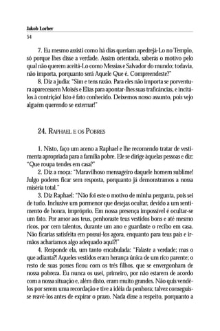 Jakob Lorber
54

      7. Eu mesmo assisti como há dias queriam apedrejá-Lo no Templo,
só porque lhes disse a verdade. Assim orientada, saberás o motivo pelo
qual não querem aceitá-Lo como Messias e Salvador do mundo; todavia,
não importa, porquanto será Aquele Que é. Compreendeste?”
      8. Diz a judia: “Sim e tens razão. Para eles não importa se porventu-
ra aparecessem Moisés e Elias para apontar-lhes suas traficâncias, e incitá-
los à contrição! Isto é fato conhecido. Deixemos nosso assunto, pois vejo
alguém querendo se externar!”



     24. RAPHAEL E OS POBRES

     1. Nisto, faço um aceno a Raphael e lhe recomendo tratar de vesti-
menta apropriada para a família pobre. Ele se dirige àquelas pessoas e diz:
“Que roupa tendes em casa?”
     2. Diz a moça: “Maravilhoso mensageiro daquele homem sublime!
Julgo poderes ficar sem resposta, porquanto já demonstramos a nossa
miséria total.”
     3. Diz Raphael: “Não foi este o motivo de minha pergunta, pois sei
de tudo. Inclusive um pormenor que desejas ocultar, devido a um senti-
mento de honra, impróprio. Em nossa presença impossível é ocultar-se
um fato. Por amor aos teus, penhoraste teus vestidos bons e até mesmo
ricos, por cem talentos, durante um ano e guardaste o recibo em casa.
Não ficarias satisfeita em possuí-los agora, enquanto para teus pais e ir-
mãos acharíamos algo adequado aqui?!”
     4. Responde ela, um tanto encabulada: “Falaste a verdade; mas o
que adianta?! Aqueles vestidos eram herança única de um rico parente; o
resto de suas posses ficou com os três filhos, que se envergonham de
nossa pobreza. Eu nunca os usei, primeiro, por não estarem de acordo
com a nossa situação e, além disto, eram muito grandes. Não quis vendê-
los por serem uma recordação e tive a idéia da penhora; talvez conseguis-
se reavê-los antes de expirar o prazo. Nada disse a respeito, porquanto a
 
