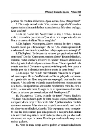 O Grande Evangelho de João – Volume VII
                                                                         55

penhora não constitui ato honroso. Agora sabes de tudo. Mas que fazer?”
      5. Diz o anjo, amavelmente: “Ora, convém resgatá-los! Como isto
representaria muitas caminhadas e aborrecimentos, fá-lo-ei em teu lugar.
Estás satisfeita?”
      6. Diz ela: “Como não? Acontece não ter aqui o recibo e, além do
mais, o prestamista, que mora em Tyro, só vai uma vez por mês a Jerusa-
lém, e certamente irá lá na Páscoa a negócios.”
      7. Diz Raphael: “Não importa. Saberei encontrá-lo e farei o resgate.
Quando queres que te faça entrega?” Diz ela: “Ora, levarás alguns dias de
modo natural; mas como és capaz de fazer milagres, quiçá serás mais rapido!”
      8. Diz Raphael: “Então conta os instantes que precisarei para tal. Já
começaste?” Diz ela: “Como posso, senão te afastas?” Responde Raphael,
sorrindo: “Já fui apanhar o recibo; vê se é exato!” Todos se admiram do
fato e Agrícola, inclusive alguns romanos, dizem: “Como é possível, pois
nem te ausentaste! Certamente apanhaste o talão quando foste buscar a
família; pois não é admissível teres feito o trajeto de outra forma!”
      9. Diz o anjo: “No mundo material muita coisa deixa de ser possí-
vel, quando para Deus e Seu Poder não o é! Sabes, pela judia, encontrar-
se o prestamista em Tyro, enquanto seu empregado aqui resolve seus
negócios. A loja dele está localizada a caminho de Belém numa distância
de 2 horas, e eu apanharei os vestidos tão rapidamente como fiz, com o
recibo, – e não serás capaz de alegar eu os ter apanhado anteriormente.
Conta os instantes que necessitarei para tal! Já estás pronto?”
      10. Diz Agrícola: “Como, se ainda não foste?” Protesta Raphael:
“Vê, lá em cima do banco, perto da porta, estão os vestidos embrulhados
num pano; deve a moça verificar se são dela!” A judia assim faz e constata
serem suas as roupas. Achando-se sua progenitora em estado mais precá-
rio, ela se vira para Raphael, dizendo: “Não te pergunto como conseguis-
te trazê-las; como servem para uma pessoa só e não para duas, minha
mãe as receberá, enquanto eu me sirvo das que ela usa, até que a bondade
do romano me supra de outras. Permita que mudemos de roupa num
recinto qualquer.
      11. Além do mais, desejo saber se podem ser consideradas limpas
 