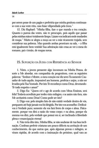Jakob Lorber
56

por serem posse de um pagão e preferiria que minha genitora continuas-
se com a sua veste rôta, caso fosse vilipendiada pela troca.”
     12. Diz Raphael: “Minha filha, faze o que manda o teu coração.
Quanto à pureza das vestes, não te preocupes, pois aquilo que passar
pelas minhas mãos é totalmente limpo. Lázaro vos indicará onde mudardes
de roupa.” Muito se alegra a moça ao ver a mãe ricamente trajada, sem
considerar sua pobreza. Mas quando ambas penetram na sala, – a filha
está igualmente bem vestida! Sua admiração não cessa ao ver à mesa do
romano, pai e irmão, de roupas novas.



     25. SUPOSIÇÃO DA JUDIA COM REFERÊNCIA AO SENHOR

      1. Nisto, a jovem pressente algo incomum na Minha Pessoa, de
sorte a Me abordar, em companhia da progenitora, com as seguintes
palavras: “Senhor e Mestre, o meu coração me diz seres Tu somente Cau-
sador de tudo aquilo, impossível aos homens, profetas e anjos, a não ser
levados pela Tua Vontade. Por isto Te reconheço como Deus, devotando-
Te todo respeito e amor!”
      2. Digo Eu: “Quem crê e age de acordo com Meus Ensinos, será
feliz! Todavia acreditais por terdes visto milagres, e se assim não fora, não
Me aceitaríeis como Deus! Como pode ser isto?
      3. Digo-vos: pelo simples fato de não existir verdade dentro de vós,
porquanto até hoje jamais vos foi dirigida. Por isto vos aconselho: Dedicai-
vos à Verdade pura; somente ela vos fará livres de corpo e alma. Fisica-
mente, porque vos dirá a razão do vosso corpo; e na alma, porque ela
mesma vos dirá, pela verdade que possui em si, ser inclinada à liberdade
plena e emancipação eterna!
      4. Não teria dito isto, Minha filha, se não soubesse de tua boa incli-
nação. Confesso preferir criaturas um pouco difíceis na aceitação de um
conhecimento, do que outras que, após algumas provas e milagres, se
viram rápidas, de acordo com a insinuação do próximo, qual vara ao
 
