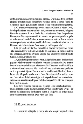 O Grande Evangelho de João – Volume VII
                                                                       57

vento, provando não terem vontade própria. Quem não tiver vontade
própria, nem tampouco bom critério racional, presta-se para o Reino do
Céu como aquele que, ao arar o campo, se vira constantemente para trás.
     5. O mesmo ocorre contigo, jovem atraente! Chamaste-Me de Deus,
levada pelos sinais e testemunhos; mas, no mesmo momento, relegaste
Deus de Abraham, Isaac e Jacob. Teu raciocínio te disse: Só pode ser
Deus quem fala e age como ele! Ao mesmo tempo te arrependeste, pela
recordação das Leis de Moisés, e sentes medo, em virtude de um entusi-
asmo expontâneo, teres te esquecido de Jeovah, dando-Me a honra, por
Ele merecida. Isto se chama “arar o campo e olhar para trás!”
     6. Se pretendes aceitar-Me como Deus, deves reconhecer-Me como
Tal e não considerar outro ao Meu lado; do contrário, em nada és melhor
que uma pagã, crente no Deus de Moisés, mas igualmente considerando
Júpiter, Apollo, Mercúrio etc.
     7. Quando te aproximaste de Mim, julgaste ser Eu um desses deuses
pagãos e Me honraste em virtude dos romanos conceituados. Na mesma
hora te lembraste do Deus de Moisés que diz: Deves crer em Um só Deus
e não considerar outros ao Meu lado! – O arrependimento se apoderou
de ti, o que não foi justo. Pois se acreditas em Deus de Abraham, Isaac e
Jacob, não Me podes saudar como Deus. Se realmente Me aceitas como
um Deus, deves desistir do antigo, pois só pode haver Um, e não vários,
assim como só existe um Espaço Infinito e uma só Era Eterna, nos quais
tudo existe e sucede.
     8. Se fores capaz de crer ser Eu e o antigo Deus uma Só Entidade –
muito embora conste ninguém continuar vivo após ter visto Deus – ao
menos tua consciência continuaria calma, e teu pavor do antigo Deus
seria evidentemente menor! Dize-Me o que farás!”



    26. ESQUIVA DA JUDIA

    1. Sumamente atingida, a moça não sabe o que responder. Sua
 
