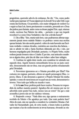 Jakob Lorber
58

progenitora, querendo salvá-la do embaraço, lhe diz: “Ora, como podes
vacilar para expressar-te?! Acaso alguém já viu Jeovah? Só se sabe Dele o que
consta das Escrituras. Os sacerdotes, com maior obrigação de conhecê-Lo
e seguir as Suas Leis, fazem precisamente o contrário, provando ser o Deus
dos judeus pura fantasia, assim como os deuses pagãos! Este, aqui, estamos
vendo, ouvimos Sua Palestra tão sábia, – portanto o que nos impede
reconhecê-Lo como Deus Verdadeiro e dar-Lhe a devida honra?!”
     2. Diz a filha: “Sim, estaria tudo bem, caso pudéssemos afirmar segu-
ramente jamais terem existido Moisés e os profetas e serem seus escritos
apenas fantasia. Isto não sendo possível, e além do mais havendo nas Escri-
turas verdades e ensinos elevados, contrários aos conceitos dos fariseus, –
não se admite ter sido a Santa Escritura elaborada por eles, e sim, por
homens empolgados pela Divindade; portanto, é o Próprio Verbo, muito
embora jamais tivessem visto o Criador. É por isto, mui arriscado conside-
rar-se alguém deus, pelo fato de falar com ênfase e saber fazer milagres.
     3. Confesso ter agido deste modo, sem considerar ter adotado um
segundo deus. Aquele homem extraordinário levou-me ao justo cami-
nho, demonstrando não ser deus, mas um grande profeta entusiasmado
pela Divindade.
     4. Porventura ignoramos ser o Messias precedido por Elias?! Não
costumo me enganar, portanto, afirmo ser aquele personagem Elias, e o
jovem, Eliseu. E não demorará a aparecer o Próprio Messias! Eis minha
opinião; e como ele mencionou ser eu qual vara ao vento, demonstrarei o
inverso. Nem tudo que brilha no mundo é ouro.
     5. Só há um Deus; profetas pode haver muitos. Presumo ter respon-
dido da melhor maneira possível. Agradeço-lhe até mesmo por me ter
advertido neste ponto! Sou tudo, menos vara ao vento!” Eis que a mãe
aconselha à jovem não ser tão vaidosa e teimosa.
     6. Responde a moça: “Nada disto sou; sigo apenas o ensinamento
recebido do Mestre e lhe agradeço por tudo. Que mais poderia fazer?
Além do mais, não me oponho a considerá-Lo verdadeiro Messias e Sal-
vador da Humanidade; pois, de certo modo, o foram todos os profetas
que traziam a luz do conhecimento às trevas humanas, elevando as cria-
 