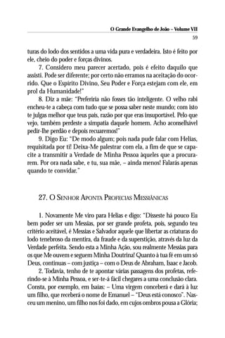 O Grande Evangelho de João – Volume VII
                                                                         59

turas do lodo dos sentidos a uma vida pura e verdadeira. Isto é feito por
ele, cheio do poder e forças divinos.
      7. Considero meu parecer acertado, pois é efeito daquilo que
assisti. Pode ser diferente; por certo não erramos na aceitação do ocor-
rido. Que o Espírito Divino, Seu Poder e Força estejam com ele, em
prol da Humanidade!”
      8. Diz a mãe: “Preferiria não fosses tão inteligente. O velho rabi
encheu-te a cabeça com tudo que se possa saber neste mundo; com isto
te julgas melhor que teus pais, razão por que eras insuportável. Pelo que
vejo, também perdeste a simpatia daquele homem. Acho aconselhável
pedir-lhe perdão e depois recuaremos!”
      9. Digo Eu: “De modo algum; pois nada pude falar com Helias,
requisitada por ti! Deixa-Me palestrar com ela, a fim de que se capa-
cite a transmitir a Verdade de Minha Pessoa àqueles que a procura-
rem. Por ora nada sabe, e tu, sua mãe, – ainda menos! Falarás apenas
quando te convidar.”



     27. O SENHOR APONTA PROFECIAS MESSIÂNICAS

     1. Novamente Me viro para Helias e digo: “Disseste há pouco Eu
bem poder ser um Messias, por ser grande profeta, pois, segundo teu
critério aceitável, é Messias e Salvador aquele que libertar as criaturas do
lodo tenebroso da mentira, da fraude e da superstição, através da luz da
Verdade perfeita. Sendo esta a Minha Ação, sou realmente Messias para
os que Me ouvem e seguem Minha Doutrina! Quanto à tua fé em um só
Deus, continuas – com justiça – com o Deus de Abraham, Isaac e Jacob.
     2. Todavia, tenho de te apontar várias passagens dos profetas, refe-
rindo-se à Minha Pessoa, e ser-te-á fácil chegares a uma conclusão clara.
Consta, por exemplo, em Isaías: – Uma virgem conceberá e dará à luz
um filho, que receberá o nome de Emanuel – “Deus está conosco”. Nas-
ceu um menino, um filho nos foi dado, em cujos ombros pousa a Glória;
 
