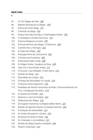 Jakob Lorber
6

95.    Os Três Magos da Índia 188
96.    Raphael Desmascara os Magos 190
97.    Defesa do Chefe Mago 191
98.    Confissão do Mago 193
99.    Porque Deus Não Atendeu a Chamadados Hindus 195
100.   O Verdadeiro Caminho Para Deus 197
101.   Sistemas Religiosos na Índia 199
102.   O Pressentimento dos Magos. O Diamante 200
103.   Caminho Para a Perfeição 202
104.   A Culpa dos Magos 203
105.   Prosseguimento da Controvérsia 205
106.   O Destino do PovoHindu 205
107.   A Revelação Dada à Índia 208
108.   Os Magos Hindus, Saudosos de Deus 209
109.   Tudo Tem o Seu Devido Tempo 211
110.   O Furacão e Sua Utilidade. O Mar Morto 212
111.   Dúvidas do Mago 213
112.   Diversidade da Criação 215
113.   O Porquê da Diversidade na Criação 216
114.   O Planeta Como Organismo 218
115.   Finalidade das Árvores Venenosas da Índia. O Desenvolvimento da
       Terra. A Imigração dos Mares 219
116.   A Questão da Verdade 222
117.   Natureza e Local da Verdade 223
118.   Deliberação dos Magos 225
119.   As Erupções Vulcânicas na Região doMar Morto 227
120.   Dúvidas de Agrícola Quanto à Evolução Humana 230
121.   A Evolução da Humanidade 231
122.   Os Hindus Descobrem o Senhor 234
123.   Aceitação do Verbo na Índia 236
124.   Os Chamados e os Escolhidos 237
125.   Dúvidas do Mago Quanto à Parábola 240
126.   Preparo à Educação 241
 