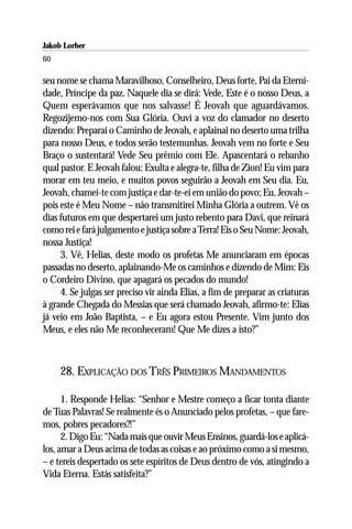 Jakob Lorber
60

seu nome se chama Maravilhoso, Conselheiro, Deus forte, Pai da Eterni-
dade, Príncipe da paz. Naquele dia se dirá: Vede, Este é o nosso Deus, a
Quem esperávamos que nos salvasse! É Jeovah que aguardávamos.
Regozijemo-nos com Sua Glória. Ouvi a voz do clamador no deserto
dizendo: Preparai o Caminho de Jeovah, e aplainai no deserto uma trilha
para nosso Deus, e todos serão testemunhas. Jeovah vem no forte e Seu
Braço o sustentará! Vede Seu prêmio com Ele. Apascentará o rebanho
qual pastor. E Jeovah falou: Exulta e alegra-te, filha de Zion! Eu vim para
morar em teu meio, e muitos povos seguirão a Jeovah em Seu dia. Eu,
Jeovah, chamei-te com justiça e dar-te-ei em união do povo; Eu, Jeovah –
pois este é Meu Nome – não transmitirei Minha Glória a outrem. Vê os
dias futuros em que despertarei um justo rebento para Davi, que reinará
como rei e fará julgamento e justiça sobre a Terra! Eis o Seu Nome: Jeovah,
nossa Justiça!
     3. Vê, Helias, deste modo os profetas Me anunciaram em épocas
passadas no deserto, aplainando-Me os caminhos e dizendo de Mim: Eis
o Cordeiro Divino, que apagará os pecados do mundo!
     4. Se julgas ser preciso vir ainda Elias, a fim de preparar as criaturas
à grande Chegada do Messias que será chamado Jeovah, afirmo-te: Elias
já veio em João Baptista, – e Eu agora estou Presente. Vim junto dos
Meus, e eles não Me reconheceram! Que Me dizes a isto?”



     28. EXPLICAÇÃO DOS TRÊS PRIMEIROS MANDAMENTOS

      1. Responde Helias: “Senhor e Mestre começo a ficar tonta diante
de Tuas Palavras! Se realmente és o Anunciado pelos profetas, – que fare-
mos, pobres pecadores?!”
      2. Digo Eu: “Nada mais que ouvir Meus Ensinos, guardá-los e aplicá-
los, amar a Deus acima de todas as coisas e ao próximo como a si mesmo,
– e tereis despertado os sete espíritos de Deus dentro de vós, atingindo a
Vida Eterna. Estás satisfeita?”
 