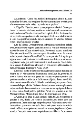 O Grande Evangelho de João – Volume VII
                                                                        61

      3. Diz Helias: “Como não, Senhor?! Resta apenas saber se Tu, com
as duas leis de Amor, não revogas os dez Mandamentos e os profetas, pois
afirmaste conterem eles toda a Lei, inclusive os profetas.”
      4. Digo Eu: “Querida, como podes perguntar tal coisa? Como po-
dem a Lei moisaica e todos os profetas ser sustados quando se encontram
nas Leis do Amor?! Assim como o sétimo espírito divino dentro do ho-
mem penetra, comporta e assimila os seis precedentes, o verdadeiro amor
a Deus e ao próximo preenche as Leis anteriores de Moisés e todas as
regras e advertências dos profetas!
      5. Se diz Moisés: Deves amar a um só Deus e não considerar, ao lado
Dele, outros deuses pagãos!, porás em prática o Primeiro Mandamento
através do amor a Deus acima de tudo. Porventura poderia amá-Lo se
Nele não acreditasses?! Se pelo amor para Ele evidencias tua fé, – acaso
serias capaz de ultrajar o Nome Dele? Por certo que não! Pois aquilo que
alguém ama com intensidade é considerado acima de tudo, e até mesmo
reagirá com todos que pretendam reduzi-lo ou desonrá-lo. Não te irrita-
ria se alguém desclassificasse o teu pai?! Se, pois, amares a Deus acima de
tudo, serias capaz de ultrajar o Nome Dele?!
      6. Sob este ponto de vista convirás estarem incluídas as duas Leis de
Moisés no 1.º Mandamento de amor para com Deus. Se, portanto, O
amas e honras, não será um prazer te afastares o quanto possível dos
prazeres mundanos, a fim de te dedicares ao objetivo de teu amor?! Vê,
nisto consiste a consideração do Sábado, verdadeira e justa perante Deus,
recomendada por Moisés! O dia em si não tem valor, mas simplesmente
na tua meditação diurna ou noturna, no amor e na calma psíquica dedicada
a Deus, com o Qual poderás palestrar. Por aí vês, acharam-se os três
Mandamentos de Moisés dentro da Lei do Amor para com Deus.
      7. Quem, pois, amar a Deus acima de tudo, te-Lo-á reconhecido e
possuirá fé viva, dando-Lhe Honra e dedicando-Lhe a maior parte dos
pensamentos. Quem assim agir, não poderá pecar. Poderia uma noiva ofen-
der o eleito a quem ama com todo fervor, e de quem recebe afeto ainda
mais forte? Impossível, pois ambos se uniram no coração pelo amor! Quem
se unir a Deus pelo amor, amará ao próximo como filho do Pai, e como a
 