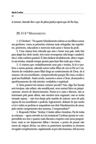 Jakob Lorber
62

si mesmo, fazendo-lhe o que de plena justiça espera que ele lhe faça.



     29. O 4.º MANDAMENTO

      1. (O Senhor): “No quarto Mandamento ordena-se aos filhos o amor
aos genitores, como as primeiras criaturas mais achegadas: são suprido-
res, protetores, educadores e merecem todo amor e honra da prole.
      2. Uma criança bem educada que ame e honre seus pais, tudo fará
para alegrá-los; deste modo, terá como recompensa vida longa e saudável,
isto é, todo conforto possível. É claro dedicar tal adolescente, afeto e respei-
to aos irmãos, estando sempre pronto para fazer-lhes tudo que é bom.
      3. A criatura que verdadeiramente ama pais e irmãos, fa-lo-á tam-
bém a outras pessoas, sabendo serem todos filhos de um só Pai no Céu.
Através do verdadeiro amor filial chega ao conhecimento de Deus, de si
mesma e do seu semelhante, compreendendo porque Ele criou a todos e
qual sua finalidade. Assim sendo, aumenta o amor a Deus, alcançando o
aperfeiçoamento da vida interior, verdadeira e espiritual.
      4. Seria possível tal criatura cometer pecado? Não, digo Eu! Jamais
será invejosa, não odiará, não amaldiçoará, nem matará física ou psiqui-
camente, através de aborrecimentos. Portar-se-á casta e discreta, não se
interessará pela posse alheia, não mentirá nem enganará; caso se tenha
tornado esposa, – não terá desejo pelo marido de outrem, nem ele pela
esposa do seu semelhante e poderás, logicamente, deduzir de que modo
a Lei e todos os profetas se enquadram nos dois Mandamentos de amor,
pelo estrito cumprimento dos mesmos. Compreendeste?”
      5. Responde Helias: “Senhor, Criador sábio e bondoso, Pai de todas
as criaturas, – agora entendo as Leis moisaicas! Confesso jamais ter com-
preendido seu teor e quanto mais discutia a respeito com meus progeni-
tores, mais se me deparavam falhas e lacunas, a ponto de pensar não
serem de origem divina, ou talvez os posteriores sacerdotes as tivessem
revogado completamente, suplantando-as por obra humana, útil aos seus
 