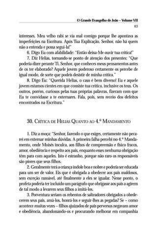 O Grande Evangelho de João – Volume VII
                                                                        63

interesses. Meu velho rabi se via mal comigo porque lhe apontava as
imperfeições na Escritura. Após Tua Explicação, Senhor, não há quem
não a entenda e possa segui-la!”
     6. Digo Eu com afabilidade: “Então deixa-Me ouvir tua crítica!”
     7. Diz Helias, tornando-se ponto de atenção dos presentes: “Que
poderia dizer perante Ti, Senhor, que conheces meus pensamentos antes
de os ter elaborado? Aquele jovem poderoso certamente os percebe de
igual modo, de sorte que podeis desistir de minha crítica.”
     8. Digo Eu: “Querida Helias, o caso é bem diverso! Eu e aquele
jovem estamos cientes em que consiste tua crítica, inclusive os teus. Os
outros, porém, curiosos pelas tuas próprias palavras, fizeram com que
Eu te convidasse a te externares. Fala, pois, sem receio dos defeitos
encontrados na Escritura.”



    30. CRÍTICA DE HELIAS QUANTO AO 4.º MANDAMENTO

     1. Diz a moça: “Senhor, fazendo o que exiges, certamente não peca-
rei em externar minhas dúvidas. A primeira falha percebi no 4.º Manda-
mento, onde Moisés inculca, aos filhos de compreensão e físico fracos,
amor, obediência e respeito aos pais, enquanto esses nenhuma obrigação
têm para com aqueles. Isto é estranho, porque não raro os responsáveis
são piores que seus filhos.
     2. Geralmente terá a criança índole boa e nobre e poderia ser educada
para um ser de valor. Eis que é obrigada a obedecer aos pais maldosos,
sem exceção razoável, até finalmente a eles se igualar. Nesse ponto, o
profeta poderia ter incluído um parágrafo que obrigasse aos pais a agirem
de tal modo a levarem seus filhos a imitá-los.
     3. Porventura seriam os rebentos de salteadores obrigados a obede-
cerem seus pais, amá-los, honrá-los e seguir-lhes as pegadas? Se – como
acontece muitas vezes – filhos ajuizados de pais perversos negavam amor
e obediência, abandonando-os e procurando melhorar em companhia
 