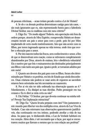 Jakob Lorber
64

de pessoas criteriosas, – acaso teriam pecado contra a Lei de Moisés?
     4. Se ele e os demais profetas determinam castigo para tais casos, –
são mais ignorantes que eu, não representando honra para a Sabedoria
Divina! Senhor, sou eu maldosa com este meu critério?”
     5. Digo Eu: “De modo algum! Todavia, esta apreciação está fora da
ordem porque, através do Meu Espírito, compreendia Moisés ser desne-
cessário incutir aos pais o amor para com a prole, pois foi por Mim
implantado de certo modo instintivamente, fato que não acorre com os
filhos, por terem ingressado apenas na vida terrena, onde têm que rece-
ber a educação para o amor.
     6. Por isto nascem todos tão fracos, sem conhecimento e amor, a fim
de que se desenvolvam sem coação, como se estivessem completamente
abandonados por Deus, através de ensinos, leis e obediência voluntária!
Eis o motivo por que leis e ensinamentos são destinados principalmente
aos filhos e não tanto aos pais que, iguais à prole, se tornaram adultos por
este meio!
     7. Quanto aos deveres dos pais para com os filhos, foram eles deter-
minados por Moisés e os profetas, em leis de Estado que ainda desconhe-
ces. Duas criaturas não podem se casar antes de exporem ao sacerdote
estarem bem orientadas nas leis necessárias ao casamento.
     8. Por aí vês não ter sido ordenada tua observação quanto ao 4.º
Mandamento, e Eu dissipei as tuas dúvidas. Podes prosseguir em tua
censura e Eu te direi se estás certa ou não!”
     9. Diz Helias: “Ó Senhor, por que deveria continuar na minha toli-
ce? Prevejo Tua Explanação minuciosa!”
     10. Digo Eu: “Quem levaria prejuízo com isto? Vim justamente a
este mundo para libertar-vos dos múltiplos erros, através da Luz Viva da
Verdade. Caso não externares tuas observações aparentemente justificá-
veis, elas continuarão em teu íntimo, podendo atrofiar a vida de tua
alma. Ao passo que, te desfazendo delas, a Luz da Verdade habitará em
teu coração. Além disto, é até necessário que o faças, por aqui se encon-
trarem muitos que fizeram o mesmo que tu com relação aos profetas!”
 