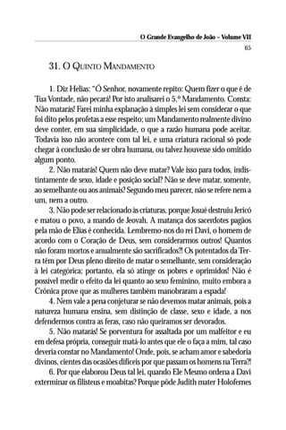 O Grande Evangelho de João – Volume VII
                                                                        65

    31. O QUINTO MANDAMENTO

     1. Diz Helias: “Ó Senhor, novamente repito: Quem fizer o que é de
Tua Vontade, não pecará! Por isto analisarei o 5.º Mandamento. Consta:
Não matarás! Farei minha explanação à simples lei sem considerar o que
foi dito pelos profetas a esse respeito; um Mandamento realmente divino
deve conter, em sua simplicidade, o que a razão humana pode aceitar.
Todavia isso não acontece com tal lei, e uma criatura racional só pode
chegar à conclusão de ser obra humana, ou talvez houvesse sido omitido
algum ponto.
     2. Não matarás! Quem não deve matar? Vale isso para todos, indis-
tintamente de sexo, idade e posição social? Não se deve matar, somente,
ao semelhante ou aos animais? Segundo meu parecer, não se refere nem a
um, nem a outro.
     3. Não pode ser relacionado às criaturas, porque Josué destruiu Jericó
e matou o povo, a mando de Jeovah. A matança dos sacerdotes pagãos
pela mão de Elias é conhecida. Lembremo-nos do rei Davi, o homem de
acordo com o Coração de Deus, sem considerarmos outros! Quantos
não foram mortos e anualmente são sacrificados?! Os potentados da Ter-
ra têm por Deus pleno direito de matar o semelhante, sem consideração
à lei categórica; portanto, ela só atinge os pobres e oprimidos! Não é
possível medir o efeito da lei quanto ao sexo feminino, muito embora a
Crônica prove que as mulheres também manobraram a espada!
     4. Nem vale a pena conjeturar se não devemos matar animais, pois a
natureza humana ensina, sem distinção de classe, sexo e idade, a nos
defendermos contra as feras, caso não queiramos ser devorados.
     5. Não matarás! Se porventura for assaltada por um malfeitor e eu
em defesa própria, conseguir matá-lo antes que ele o faça a mim, tal caso
deveria constar no Mandamento! Onde, pois, se acham amor e sabedoria
divinos, cientes das ocasiões difíceis por que passam os homens na Terra?!
     6. Por que elaborou Deus tal lei, quando Ele Mesmo ordena a Davi
exterminar os filisteus e moabitas? Porque pôde Judith mater Holofernes
 