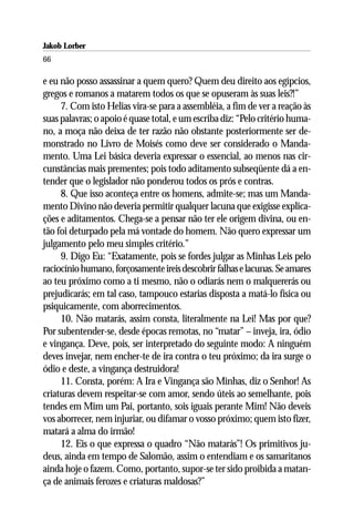 Jakob Lorber
66

e eu não posso assassinar a quem quero? Quem deu direito aos egípcios,
gregos e romanos a matarem todos os que se opuseram às suas leis?!”
     7. Com isto Helias vira-se para a assembléia, a fim de ver a reação às
suas palavras; o apoio é quase total, e um escriba diz: “Pelo critério huma-
no, a moça não deixa de ter razão não obstante posteriormente ser de-
monstrado no Livro de Moisés como deve ser considerado o Manda-
mento. Uma Lei básica deveria expressar o essencial, ao menos nas cir-
cunstâncias mais prementes; pois todo aditamento subseqüente dá a en-
tender que o legislador não ponderou todos os prós e contras.
     8. Que isso aconteça entre os homens, admite-se; mas um Manda-
mento Divino não deveria permitir qualquer lacuna que exigisse explica-
ções e aditamentos. Chega-se a pensar não ter ele origem divina, ou en-
tão foi deturpado pela má vontade do homem. Não quero expressar um
julgamento pelo meu simples critério.”
     9. Digo Eu: “Exatamente, pois se fordes julgar as Minhas Leis pelo
raciocínio humano, forçosamente ireis descobrir falhas e lacunas. Se amares
ao teu próximo como a ti mesmo, não o odiarás nem o malquererás ou
prejudicarás; em tal caso, tampouco estarias disposta a matá-lo física ou
psiquicamente, com aborrecimentos.
     10. Não matarás, assim consta, literalmente na Lei! Mas por que?
Por subentender-se, desde épocas remotas, no “matar” – inveja, ira, ódio
e vingança. Deve, pois, ser interpretado do seguinte modo: A ninguém
deves invejar, nem encher-te de ira contra o teu próximo; da ira surge o
ódio e deste, a vingança destruidora!
     11. Consta, porém: A Ira e Vingança são Minhas, diz o Senhor! As
criaturas devem respeitar-se com amor, sendo úteis ao semelhante, pois
tendes em Mim um Pai, portanto, sois iguais perante Mim! Não deveis
vos aborrecer, nem injuriar, ou difamar o vosso próximo; quem isto fizer,
matará a alma do irmão!
     12. Eis o que expressa o quadro “Não matarás”! Os primitivos ju-
deus, ainda em tempo de Salomão, assim o entendiam e os samaritanos
ainda hoje o fazem. Como, portanto, supor-se ter sido proibida a matan-
ça de animais ferozes e criaturas maldosas?”
 