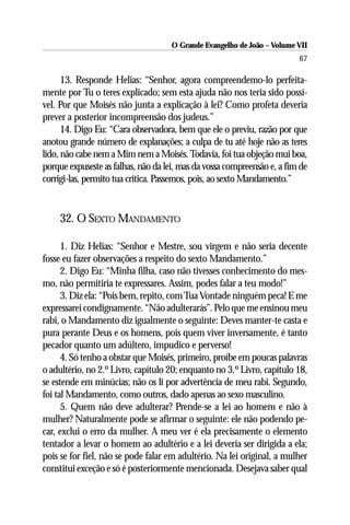 O Grande Evangelho de João – Volume VII
                                                                         67

      13. Responde Helias: “Senhor, agora compreendemo-lo perfeita-
mente por Tu o teres explicado; sem esta ajuda não nos teria sido possí-
vel. Por que Moisés não junta a explicação à lei? Como profeta deveria
prever a posterior incompreensão dos judeus.”
      14. Digo Eu: “Cara observadora, bem que ele o previu, razão por que
anotou grande número de explanações; a culpa de tu até hoje não as teres
lido, não cabe nem a Mim nem a Moisés. Todavia, foi tua objeção mui boa,
porque expuseste as falhas, não da lei, mas da vossa compreensão e, a fim de
corrigi-las, permito tua crítica. Passemos, pois, ao sexto Mandamento.”


     32. O SEXTO MANDAMENTO

      1. Diz Helias: “Senhor e Mestre, sou virgem e não seria decente
fosse eu fazer observações a respeito do sexto Mandamento.”
      2. Digo Eu: “Minha filha, caso não tivesses conhecimento do mes-
mo, não permitiria te expressares. Assim, podes falar a teu modo!”
      3. Diz ela: “Pois bem, repito, com Tua Vontade ninguém peca! E me
expressarei condignamente. “Não adulterarás”. Pelo que me ensinou meu
rabi, o Mandamento diz igualmente o seguinte: Deves manter-te casta e
pura perante Deus e os homens, pois quem viver inversamente, é tanto
pecador quanto um adúltero, impudico e perverso!
      4. Só tenho a obstar que Moisés, primeiro, proíbe em poucas palavras
o adultério, no 2.º Livro, capítulo 20; enquanto no 3.º Livro, capítulo 18,
se estende em minúcias; não os li por advertência de meu rabi. Segundo,
foi tal Mandamento, como outros, dado apenas ao sexo masculino.
      5. Quem não deve adulterar? Prende-se a lei ao homem e não à
mulher? Naturalmente pode se afirmar o seguinte: ele não podendo pe-
car, exclui o erro da mulher. A meu ver é ela precisamente o elemento
tentador a levar o homem ao adultério e a lei deveria ser dirigida a ela;
pois se for fiel, não se pode falar em adultério. Na lei original, a mulher
constitui exceção e só é posteriormente mencionada. Desejava saber qual
 
