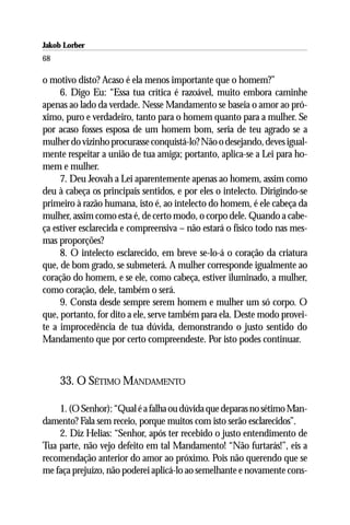 Jakob Lorber
68

o motivo disto? Acaso é ela menos importante que o homem?”
     6. Digo Eu: “Essa tua crítica é razoável, muito embora caminhe
apenas ao lado da verdade. Nesse Mandamento se baseia o amor ao pró-
ximo, puro e verdadeiro, tanto para o homem quanto para a mulher. Se
por acaso fosses esposa de um homem bom, seria de teu agrado se a
mulher do vizinho procurasse conquistá-lo? Não o desejando, deves igual-
mente respeitar a união de tua amiga; portanto, aplica-se a Lei para ho-
mem e mulher.
     7. Deu Jeovah a Lei aparentemente apenas ao homem, assim como
deu à cabeça os principais sentidos, e por eles o intelecto. Dirigindo-se
primeiro à razão humana, isto é, ao intelecto do homem, é ele cabeça da
mulher, assim como esta é, de certo modo, o corpo dele. Quando a cabe-
ça estiver esclarecida e compreensiva – não estará o físico todo nas mes-
mas proporções?
     8. O intelecto esclarecido, em breve se-lo-á o coração da criatura
que, de bom grado, se submeterá. A mulher corresponde igualmente ao
coração do homem, e se ele, como cabeça, estiver iluminado, a mulher,
como coração, dele, também o será.
     9. Consta desde sempre serem homem e mulher um só corpo. O
que, portanto, for dito a ele, serve também para ela. Deste modo provei-
te a improcedência de tua dúvida, demonstrando o justo sentido do
Mandamento que por certo compreendeste. Por isto podes continuar.



     33. O SÉTIMO MANDAMENTO

    1. (O Senhor): “Qual é a falha ou dúvida que deparas no sétimo Man-
damento? Fala sem receio, porque muitos com isto serão esclarecidos”.
    2. Diz Helias: “Senhor, após ter recebido o justo entendimento de
Tua parte, não vejo defeito em tal Mandamento! “Não furtarás!”, eis a
recomendação anterior do amor ao próximo. Pois não querendo que se
me faça prejuízo, não poderei aplicá-lo ao semelhante e novamente cons-
 