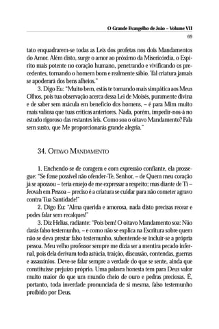 O Grande Evangelho de João – Volume VII
                                                                        69

tato enquadrarem-se todas as Leis dos profetas nos dois Mandamentos
do Amor. Além disto, surge o amor ao próximo da Misericórdia, o Espí-
rito mais potente no coração humano, penetrando e vivificando os pre-
cedentes, tornando o homem bom e realmente sábio. Tal criatura jamais
se apoderará dos bens alheios.”
     3. Digo Eu: “Muito bem, estás te tornando mais simpática aos Meus
Olhos, pois tua observação acerca dessa Lei de Moisés, puramente divina
e de saber sem mácula em benefício dos homens, – é para Mim muito
mais valiosa que tuas críticas anteriores. Nada, porém, impedir-nos-á no
estudo rigoroso das restantes leis. Como soa o oitavo Mandamento? Fala
sem susto, que Me proporcionarás grande alegria.”


    34. OITAVO MANDAMENTO

      1. Enchendo-se de coragem e com expressão confiante, ela prosse-
gue: “Se fosse possível não ofender-Te, Senhor, – de Quem meu coração
já se apossou – teria ensejo de me expressar a respeito; mas diante de Ti –
Jeovah em Pessoa – preciso é a criatura se cuidar para não cometer agravo
contra Tua Santidade!”
      2. Digo Eu: “Alma querida e amorosa, nada disto precisas recear e
podes falar sem recalques!”
      3. Diz Helias, radiante: “Pois bem! O oitavo Mandamento soa: Não
darás falso testemunho, – e como não se explica na Escritura sobre quem
não se deva prestar falso testemunho, subentende-se incluir-se a própria
pessoa. Meu velho professor sempre me dizia ser a mentira pecado infer-
nal, pois dela derivam toda astúcia, traição, discussão, contendas, guerras
e assassínios. Deve-se falar sempre a verdade do que se sente, ainda que
constituisse prejuízo próprio. Uma palavra honesta tem para Deus valor
muito maior do que um mundo cheio de ouro e pedras preciosas. É,
portanto, toda inverdade pronunciada de si mesma, falso testemunho
proibido por Deus.
 