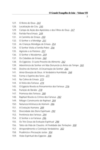 O Grande Evangelho de João – Volume VII
                                                                          7

127.   O Reino de Deus 243
128.   Localização do Céu 245
129.   Campo de Ação dos Apóstolos e dos Filhos de Deus 247
130.   Partida Para Emaús 249
131.   A Caminho de Emaús 250
132.   O Senhor e a Mendiga 251
133.   As Crianças Mendigas de Emaús 254
134.   O Senhor Visita a Família Pobre 256
135.   Agrícola e os Pastores 257
136.   O Senhor e Nicodemos 259
137.   Os Cidadãos de Emaús 260
138.   Os Egípicios. O Justo Proveito do Alimento 262
139.   Advertência do Senhor em Não Denunciá-Lo Antes do Tempo 265
140.   Destino do Homem. A Encarnação do Senhor 266
141.   Amor-Devoção de Deus. A Verdadeira Humildade 268
142.   Forma e Espírito dos Seres 271
143.   Na Colina de Emaús 273
144.   A Visita dos Fariseus 274
145.   O Egípicio Revela os Pensamentos dos Fariseus 276
146.   Punição de Barabe 278
147.   Promessa dos Fariseus 280
148.   Raphael Revela os Crimes dos Fariseus 282
149.   Milagre Convincente de Raphael 284
150.   Natureza Intrínseca do Homem 286
151.   A Evolução Humana 289
152.   Diversidade dos Dons Espirituais 292
153.   Penitência dos Fariseus 294
154.   O Senhor e os Fariseus 296
155.   Os Três Graus da Evolução Espitirual 298
156.   Tolice da Vida de Claustro. A Finalidade das Tentações 300
157.   Arrependimento e Contrição Verdadeiros 302
158.   Prudência e Precaução Justas 304
159.   Visão Espiritual dos Egípcios 306
 