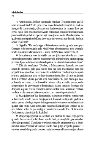 Jakob Lorber
70

      4. Assim sendo, Senhor, não receio em dizer-Te diretamente que Te
amo acima de tudo! Isto, por certo, não é falso testemunho! Se pudesse
abraçar-Te como desejo, tal êxtase me daria vontade de morrer! Isto, por
certo, não é falso testemunho! Assim como não o faço de minha pessoa,
jamais o fiz do próximo e penso agir com justiça neste Mandamento, no
qual o sétimo espírito de Deus deve estar ativo como nos demais. Senhor,
acaso Te ofendi?”
      5. Digo Eu: “De modo algum! Pois não obstante teu grande amor para
Comigo, é ele sobrepujado pelo Meu! Nosso afeto recíproco acha-se equili-
brado. No oitavo Mandamento, – ainda não! Por isto, esclarecer-te-ei!
      6. Suponhamos seres inquirida por um juiz a respeito de um crime
cometido por um teu parente muito querido, a fim de que a justiça o possa
prender. Qual seria tua resposta na hipótese de estares informada de tudo?”
      7. Diz ela, confiante: “Senhor, o Mandamento baseado no puro
amor do próximo, pelo qual não se deve dar falso testemunho para não
prejudicá-lo, não deve, inversamente, estabelecer condições pelas quais
se traria prejuízo por uma verdade inconveniente. Em tal caso, eu jamais
diria a verdade! Quem por ela seria beneficiado? O juiz, claro que não,
pois nada lucra caso o criminoso lhe caia nas mãos, e muito menos, o réu
arrependido! Se porventura o denunciasse, estaria perdido, fato que não
desejaria a quem tivesse cometido crime contra mim. Viraria as costas à
verdade e não denunciaria o culpado, com risco da própria vida!
      8. Se, a julgar por Tua Explanação, o amor ao próximo consiste em
se fazer tudo aquilo que se deseja para si, Deus de Justiça não poderá se
irritar que eu não faça ao pior inimigo o que inversamente não haveria de
querer para mim. Além disto, não necessita Deus de juiz terreno ou de
um delator, a fim de que castigue pecador inveterado. Ele, Onisciente e
Onipotente, saberá fazê-lo Sozinho!
      9. Desejava perguntar-Te, Senhor, se a mulher de Isaac, cego, pecou
quando lhe apresentou Jacob em vez de Esaú, primogênito, para receber
a bênção paternal? Considero-o evidente fraude, entretanto diz a Escri-
tura ter sido a Vontade de Jeovah. Neste caso, julgo ser justo perante Ti
eu reter a verdade quando trouxer prejuízo ao semelhante que jamais me
 