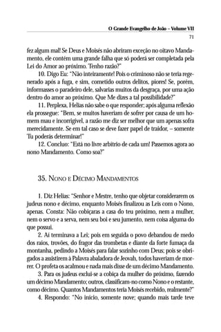 O Grande Evangelho de João – Volume VII
                                                                       71

fez algum mal! Se Deus e Moisés não abriram exceção no oitavo Manda-
mento, ele contém uma grande falha que só poderá ser completada pela
Lei do Amor ao próximo. Tenho razão?”
      10. Digo Eu: “Não inteiramente! Pois o criminoso não se teria rege-
nerado após a fuga, e sim, cometido outros delitos, piores! Se, porém,
informasses o paradeiro dele, salvarias muitos da desgraça, por uma ação
dentro do amor ao próximo. Que Me dizes a tal possibilidade?”
      11. Perplexa, Helias não sabe o que responder; após alguma reflexão
ela prossegue: “Bem, se muitos haveriam de sofrer por causa de um ho-
mem mau e incorrigível, a razão me diz ser melhor que um apenas sofra
merecidamente. Se em tal caso se deve fazer papel de traidor, – somente
Tu poderás determinar!”
      12. Concluo: “Está no livre arbítrio de cada um! Passemos agora ao
nono Mandamento. Como soa?”



    35. NONO E DÉCIMO MANDAMENTOS

     1. Diz Helias: “Senhor e Mestre, tenho que objetar considerarem os
judeus nono e décimo, enquanto Moisés finalizou as Leis com o Nono,
apenas. Consta: Não cobiçaras a casa do teu próximo, nem a mulher,
nem o servo e a serva, nem seu boi e seu jumento, nem coisa alguma do
que possui.
     2. Aí terminava a Lei; pois em seguida o povo debandou de medo
dos raios, trovões, do fragor das trombetas e diante da forte fumaça da
montanha, pedindo a Moisés para falar sozinho com Deus; pois se obri-
gados a assistirem à Palavra abaladora de Jeovah, todos haveriam de mor-
rer. O profeta os acalmou e nada mais disse de um décimo Mandamento.
     3. Para os judeus exclui-se a cobiça da mulher do próximo, fazendo
um décimo Mandamento; outros, classificam-no como Nono e o restante,
como décimo. Quantos Mandamentos teria Moisés recebido, realmente?”
     4. Respondo: “No início, somente nove; quando mais tarde teve
 
