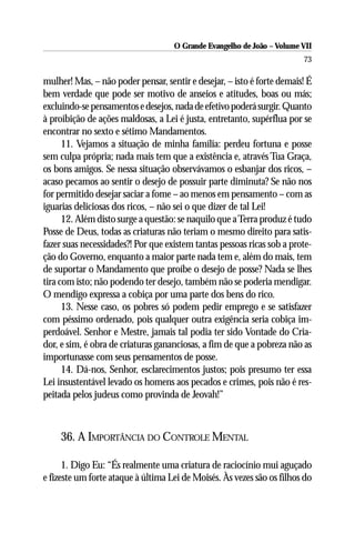 O Grande Evangelho de João – Volume VII
                                                                        73

mulher! Mas, – não poder pensar, sentir e desejar, – isto é forte demais! É
bem verdade que pode ser motivo de anseios e atitudes, boas ou más;
excluindo-se pensamentos e desejos, nada de efetivo poderá surgir. Quanto
à proibição de ações maldosas, a Lei é justa, entretanto, supérflua por se
encontrar no sexto e sétimo Mandamentos.
      11. Vejamos a situação de minha família: perdeu fortuna e posse
sem culpa própria; nada mais tem que a existência e, através Tua Graça,
os bons amigos. Se nessa situação observávamos o esbanjar dos ricos, –
acaso pecamos ao sentir o desejo de possuir parte diminuta? Se não nos
for permitido desejar saciar a fome – ao menos em pensamento – com as
iguarias deliciosas dos ricos, – não sei o que dizer de tal Lei!
      12. Além disto surge a questão: se naquilo que a Terra produz é tudo
Posse de Deus, todas as criaturas não teriam o mesmo direito para satis-
fazer suas necessidades?! Por que existem tantas pessoas ricas sob a prote-
ção do Governo, enquanto a maior parte nada tem e, além do mais, tem
de suportar o Mandamento que proíbe o desejo de posse? Nada se lhes
tira com isto; não podendo ter desejo, também não se poderia mendigar.
O mendigo expressa a cobiça por uma parte dos bens do rico.
      13. Nesse caso, os pobres só podem pedir emprego e se satisfazer
com péssimo ordenado, pois qualquer outra exigência seria cobiça im-
perdoável. Senhor e Mestre, jamais tal podia ter sido Vontade do Cria-
dor, e sim, é obra de criaturas gananciosas, a fim de que a pobreza não as
importunasse com seus pensamentos de posse.
      14. Dá-nos, Senhor, esclarecimentos justos; pois presumo ter essa
Lei insustentável levado os homens aos pecados e crimes, pois não é res-
peitada pelos judeus como provinda de Jeovah!”



    36. A IMPORTÂNCIA DO CONTROLE MENTAL

      1. Digo Eu: “És realmente uma criatura de raciocínio mui aguçado
e fizeste um forte ataque à última Lei de Moisés. Às vezes são os filhos do
 
