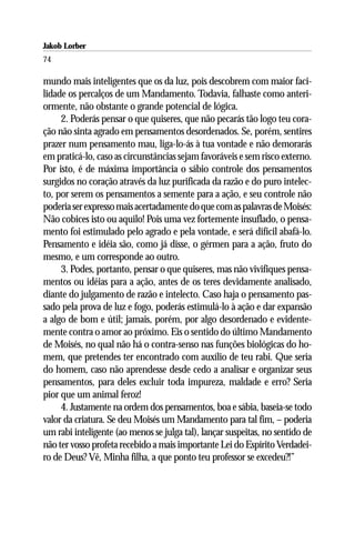 Jakob Lorber
74

mundo mais inteligentes que os da luz, pois descobrem com maior faci-
lidade os percalços de um Mandamento. Todavia, falhaste como anteri-
ormente, não obstante o grande potencial de lógica.
     2. Poderás pensar o que quiseres, que não pecarás tão logo teu cora-
ção não sinta agrado em pensamentos desordenados. Se, porém, sentires
prazer num pensamento mau, liga-lo-ás à tua vontade e não demorarás
em praticá-lo, caso as circunstâncias sejam favoráveis e sem risco externo.
Por isto, é de máxima importância o sábio controle dos pensamentos
surgidos no coração através da luz purificada da razão e do puro intelec-
to, por serem os pensamentos a semente para a ação, e seu controle não
poderia ser expresso mais acertadamente do que com as palavras de Moisés:
Não cobices isto ou aquilo! Pois uma vez fortemente insuflado, o pensa-
mento foi estimulado pelo agrado e pela vontade, e será difícil abafá-lo.
Pensamento e idéia são, como já disse, o gérmen para a ação, fruto do
mesmo, e um corresponde ao outro.
     3. Podes, portanto, pensar o que quiseres, mas não vivifiques pensa-
mentos ou idéias para a ação, antes de os teres devidamente analisado,
diante do julgamento de razão e intelecto. Caso haja o pensamento pas-
sado pela prova de luz e fogo, poderás estimulá-lo à ação e dar expansão
a algo de bom e útil; jamais, porém, por algo desordenado e evidente-
mente contra o amor ao próximo. Eis o sentido do último Mandamento
de Moisés, no qual não há o contra-senso nas funções biológicas do ho-
mem, que pretendes ter encontrado com auxílio de teu rabi. Que seria
do homem, caso não aprendesse desde cedo a analisar e organizar seus
pensamentos, para deles excluir toda impureza, maldade e erro? Seria
pior que um animal feroz!
     4. Justamente na ordem dos pensamentos, boa e sábia, baseia-se todo
valor da criatura. Se deu Moisés um Mandamento para tal fim, – poderia
um rabi inteligente (ao menos se julga tal), lançar suspeitas, no sentido de
não ter vosso profeta recebido a mais importante Lei do Espírito Verdadei-
ro de Deus? Vê, Minha filha, a que ponto teu professor se excedeu?!”
 