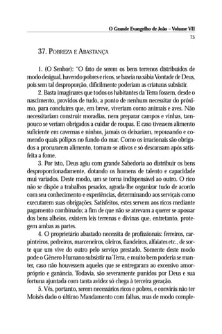 O Grande Evangelho de João – Volume VII
                                                                            75

     37. POBREZA E ABASTANÇA

      1. (O Senhor): “O fato de serem os bens terrenos distribuídos de
modo desigual, havendo pobres e ricos, se baseia na sábia Vontade de Deus,
pois sem tal desproporção, dificilmente poderiam as criaturas subsistir.
      2. Basta imaginares que todos os habitantes da Terra fossem, desde o
nascimento, providos de tudo, a ponto de nenhum necessitar do próxi-
mo, para concluíres que, em breve, viveriam como animais e aves. Não
necessitariam construir moradias, nem preparar campos e vinhas, tam-
pouco se veriam obrigados a cuidar de roupas. E caso tivessem alimento
suficiente em cavernas e ninhos, jamais os deixariam, repousando e co-
mendo quais pólipos no fundo do mar. Como os irracionais são obriga-
dos a procurarem alimento, tornam-se ativos e só descansam após satis-
feita a fome.
      3. Por isto, Deus agiu com grande Sabedoria ao distribuir os bens
desproporcionadamente, dotando os homens de talento e capacidade
mui variados. Deste modo, um se torna indispensável ao outro. O rico
não se dispõe a trabalhos pesados, agrada-lhe organizar tudo de acordo
com seu conhecimento e experiências, determinando aos serviçais como
executarem suas obrigações. Satisfeitos, estes servem aos ricos mediante
pagamento combinado; a fim de que não se atrevam a querer se apossar
dos bens alheios, existem leis terrenas e divinas que, entretanto, prote-
gem ambas as partes.
      4. O proprietário abastado necessita de profissionais: ferreiros, car-
pinteiros, pedreiros, marceneiros, oleiros, fiandeiros, alfaiates etc., de sor-
te que um vive do outro pelo serviço prestado. Somente deste modo
pode o Gênero Humano subsistir na Terra, e muito bem poderia se man-
ter, caso não houvessem aqueles que se entregaram ao excessivo amor-
próprio e ganância. Todavia, são severamente punidos por Deus e sua
fortuna ajuntada com tanta avidez só chega à terceira geração.
      5. Vês, portanto, serem necessários ricos e pobres, e convirás não ter
Moisés dado o último Mandamento com falhas, mas de modo comple-
 