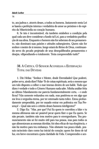Jakob Lorber
76

to, aos judeus e, através desses, a todos os homens. Justamente nesta Lei
se baseia a perfeição interna e verdadeira do amor ao próximo e do espí-
rito da Misericórdia no coração humano.
     6. Se isto é incontestável, ela também estabelece a condição pela
qual cada um deve considerar a fundo tal Lei, para a verdadeira purifica-
ção de sua alma. Enquanto o homem não for soberano de seu pensamen-
to, não dominará suas paixões e atitudes subseqüentes. Quem não for
senhor e mestre de si mesmo, longe estará do Reino de Deus, continuan-
do servo do pecado projetado de seus desequilibrados pensamentos e
desejos, vilipendiando-o totalmente. Terás compreendido tudo?”



     38. A CRÍTICA. O SENHOR ACONSELHA A EXTERNAÇÃO
     TOTAL DAS DÚVIDAS

     1. Diz Helias: “Senhor e Mestre, desde Eternidades! Que poderei,
pobre serva, ainda dizer? Falar-Te de coisas espirituais, seria o mesmo que
um tolo disposto a colher o mar imenso dentro de um balde. Tudo que
dizes é verdade e todo o Gênero Humano nada sabe. Minha análise feita
ao último Mandamento me parecia fundamentalmente certa, – e onde
ficou? Não somente redundou em nada, mas positivou-se em algo que
me leva à vergonha eterna, por ter externado tanta tolice. Estou profun-
damente arrependida, por ter ousado entrar em polêmica em Tua Pre-
sença! – Qual não será o critério desses homens inteligentes?”
     2. Digo Eu: “Mas, por que? Fui Eu quem te convidou a falar e tu
mesma afirmavas não ser possível pecar quem fizer o que Eu quero. Se
não pecaste, também não tens motivo para te envergonhares. Teu pro-
nunciamento não só foi muito útil para tua pessoa, mas para todos os
que alimentavam as mesmas dúvidas; foi obra eficaz de tua eloqüência, e
não há motivo para teu embaraço. Não obstante tua pouca idade, pos-
suis raciocínio claro como luz inicial do coração; quem for dono de tal
luz, em breve encontrará a justa claridade da Vida. Compreendes o sen-
 