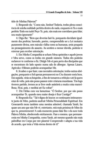 O Grande Evangelho de João – Volume VII
                                                                         77

tido de Minhas Palavras?”
     3. Responde ela: “Como não, Senhor! Todavia, tenho plena consci-
ência de minha nulidade perfeita dentro do nada, enquanto és Tu o mais
perfeito Todo em tudo! Peço-Te, pois, não mais me convidares para falar;
sou muito ignorante!”
     4. Digo-lhe: “Bem que deverias fazê-lo, porquanto duvidaste igual-
mente dos profetas; havendo, porém, compreendido ser a Lei moisaica
puramente divina, sem mácula e falha como as humanas, serás poupada
no prosseguimento do assunto. Ao sentires a menor dúvida, poderás te
externar para receber orientação.
     5. Em Minha Companhia se acham Meus apóstolos e aquele jovem
é Meu servo, como os tenho em grande número. Todos eles poderão
esclarecer-te conforme o fiz. Dirigir-Me-ei para perto dos discípulos que
se encontram do lado oposto numa sala do albergue. Apenas Lázaro,
Agrícola e Hibram poderão acompanhar-Me.
     6. Já sabes o que fazer, caso necessites orientação; tenho outras obri-
gações, porquanto o Sol apenas permanecerá no Céu durante meia hora.
Em seguida, virão os hóspedes, a fim de tomarem a refeição e até lá quero
estar de volta, pois não posso passear entre criaturas mundanas. Tão logo
tiverem partido, iremos ao ar livre onde assistireis a muita coisa maravi-
lhosa. Ficai, pois, e meditai até Eu voltar!”
     7. Diz Helias com voz lamuriosa: “Ó Senhor, por que não posso
acompanhar-Te, quando meu maior desejo é ficar Contigo?”
     8. Respondo Eu: “Tal é digno de louvor; se continuares intimamen-
te junto de Mim, poderás usufruir Minha Personalidade Espiritual. Em
Genezareth mora também uma menina adorável, chamada Yarah; faz
quase um ano que não Me vê, entretanto, está mais próxima de Mim do
que tu, presentemente! A cada momento posso falar-lhe e ela ouve toda
Palavra Minha, obedecendo estritamente. Faze o mesmo, que permane-
cerás em Minha Companhia, como Yarah, até mesmo quando não mais
palmilhar em Corpo por este planeta! Compreende e adapta a tua vida
de acordo, que terás a Vida eterna dentro de ti!”
 