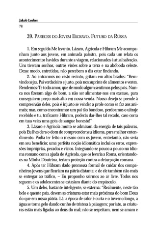 Jakob Lorber
78

     39. PARECER DO JOVEM ESCRAVO. FUTURO DA RÚSSIA

     1. Em seguida Me levanto. Lázaro, Agrícola e Hibram Me acompa-
nham junto aos jovens, em animada palestra, pois cada um relata os
acontecimentos havidos durante a viagem, relacionados à atual salvação.
Uns tiveram sonhos, outros visões sobre a terra e na abóboda celeste.
Desse modo, entretidos, não percebem o dia estar findando.
     2. Ao entrarmos no vasto recinto, gritam em altos brados: “Bem-
vindo sejas, Pai verdadeiro e justo, pois nos supriste de alimentos e vestes.
Rendemos-Te todo amor, que de modo algum sentimos pelos pais. Nun-
ca nos fizeram algo de bom, a não ser alimentar-nos em excesso, para
conseguirem preço mais alto em nossa venda. Nosso desejo se prende à
compreensão deles, pois é injusto se vender a prole como se faz aos ani-
mais; mas, como encontramos um pai tão bondoso, perdoamos o ultraje
recebido e tu, traficante Hibram, poderás dar-lhes tal recado, caso corra
em tuas veias uma gota de sangue honesto!”
     3. Lázaro e Agrícola muito se admiram da energia de tais palavras,
pois Eu lhes dera o dom de compreender seu idioma, para melhor enten-
dimento. Podia ter feito o mesmo com os jovens, entretanto, não seria
em seu benefício; uma perfeita noção idiomática inclui os erros, expres-
sões impróprias, pecados e vícios. Integrando-se pouco a pouco no idio-
ma romano com a ajuda de Agrícola, que os levaria a Roma, orientando-
os na Minha Doutrina, teriam proteção contra a deturpação romana.
     4. Após ter Hibram dado promessa formal de cuidar dos compa-
nheiros jovens que ficariam na pátria distante, e de ele também não mais
se entregar ao tráfico, – Eu proponho sairmos ao ar livre. Todos nos
seguem e os adolescentes se extasiam diante do crepúsculo.
     5. Um deles, bastante inteligente, se externa: “Realmente, neste tão
belo e quente país, devem as criaturas estar mais próximas do bom Deus
do que em nossa pátria. Lá, a época de calor é curta e o inverno longo, a
água se torna gelo dando cunho de tristeza à paisagem; por isto, as criatu-
ras estão mais ligadas ao deus do mal; não se respeitam, nem se amam e
 
