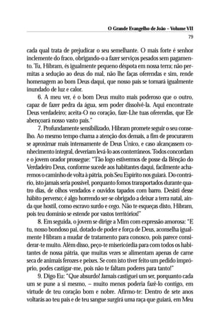 O Grande Evangelho de João – Volume VII
                                                                          79

cada qual trata de prejudicar o seu semelhante. O mais forte é senhor
inclemente do fraco, obrigando-o a fazer serviços pesados sem pagamen-
to. Tu, Hibram, és igualmente pequeno déspota em nossa terra; não per-
mitas a sedução ao deus do mal, não lhe faças oferendas e sim, rende
homenagem ao bom Deus daqui, que nosso país se tornará igualmente
inundado de luz e calor.
      6. A meu ver, é o bom Deus muito mais poderoso que o outro,
capaz de fazer pedra da água, sem poder dissolvê-la. Aqui encontraste
Deus verdadeiro; aceita-O no coração, faze-Lhe tuas oferendas, que Ele
abençoará nosso vasto país.”
      7. Profundamente sensibilizado, Hibram promete seguir o seu conse-
lho. Ao mesmo tempo chama a atenção dos demais, a fim de procurarem
se aproximar mais intensamente de Deus Único, e caso alcançassem co-
nhecimento integral, deveriam levá-lo aos conterrâneos. Todos concordam
e o jovem orador prossegue: “Tão logo estivermos de posse da Bênção do
Verdadeiro Deus, conforme sucede aos habitantes daqui, facilmente acha-
remos o caminho de volta à pátria, pois Seu Espírito nos guiará. Do contrá-
rio, isto jamais seria possível, porquanto fomos transportados durante qua-
tro dias, de olhos vendados e ouvidos tapados com barro. Desisti desse
hábito perverso; é algo horrendo ser-se obrigado a deixar a terra natal, ain-
da que hostil, como escravo surdo e cego. Não te esqueças disto, Hibram,
pois teu domínio se estende por vastos territórios!”
      8. Em seguida, o jovem se dirige a Mim com expressão amorosa: “E
tu, nosso bondoso pai, dotado de poder e força de Deus, aconselha igual-
mente Hibram a mudar de tratamento para conosco, pois parece consi-
derar-te muito. Além disso, peço-te misericórdia para com todos os habi-
tantes de nossa pátria, que muitas vezes se alimentam apenas de carne
seca de animais ferozes e peixes. Se com isto tiver feito um pedido impró-
prio, podes castigar-me, pois não te faltam poderes para tanto!”
      9. Digo Eu: “Que absurdo! Jamais castiguei um ser, porquanto cada
um se pune a si mesmo, – muito menos poderia fazê-lo contigo, em
virtude de teu coração bom e nobre. Afirmo-te: Dentro de sete anos
voltarás ao teu país e de teu sangue surgirá uma raça que guiará, em Meu
 