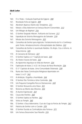 Jakob Lorber
8

160.   Fé e Visão – Evolução Espiritual do Egípcio 308
161.   Revelação Feita ao Egípcio 309
162.   Abraham Aparece Diante dos Templários 311
163.   Moisés e Elias Advertem os Fariseus Recém-Convertidos 313
164.   Um Milagre de Raphael 316
165.   O Senhor Despede Hibram, Traficante de Escravos 317
166.   Expedição de Setenta Mensageiros do Salvador 319
167.   Missão dos Setenta Mensageiros 322
168.   Conselhos do Senhor para Agrícola. Fortalecimento de Fé e Confiança
       pelo Treino. Amadurecimento à Receptividade das Dádivas 322
169.   Conselhos do Senhor à Juventude Nórdica. Os Anjos. Céu e inferno. A
       Visão Interna 325
170.   A Caravana de Damasco 327
171.   O Senhor Explica o 2.º Capítulo de Isaías 330
172.   As Visões Futuras de Isaías 332
173.   As Aparentes Injustiças na Vida do Homem 334
174.   Explicação de Isaías 2, 6-22. As Graças da Nova Revelação 336
175.   O 3.º Capítulo de Isaías. Uma Comunidade Ordenada 339
176.   Ruína das Falsas Construções Religiosas Apontadas em
       Isaías 3, 6-27 342
177.   A Ambição. Orgulho e Humildade 344
178.   O Senhor Põe Término a Uma Contenda 346
179.   Um Pequeno Evangelho Para os Damascenos 349
180.   O Senhor Ressuscita uma Viúva 351
181.   Retorno ao Monte das Oliveiras 354
182.   A Aurora Espetacular 357
183.   Causa dos Parélios 360
184.   O Senhor Explica os Parélios 362
185.   Visita ao Templo 365
186.   O Senhor e Seus Adversários. Cura do Cego às Portas do Templo 367
187.   Palestra do Senhor com o Curado 370
188.   O Senhor Elucida as Contradições dos Fariseus 371
189.   Um Fariseu Desenvolve Sua Filosofia 374
 