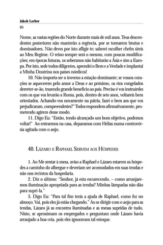 Jakob Lorber
80

Nome, as vastas regiões do Norte durante mais de mil anos. Teus descen-
dentes posteriores não manterão a regência, por se tornarem brutos e
dominadores. Não deves por isto afligir-te; saberei escolher chefes úteis
ao Meu Regime. O reino sempre será o mesmo, com poucas modifica-
ções; em épocas futuras, os soberanos não habitarão a Ásia e sim a Euro-
pa. Por isto, sede todos diligentes, aprendei o Bem e a Verdade e implantai
a Minha Doutrina nos países nórdicos!
     10. Não importa ser o inverno a estação dominante; se vossos cora-
ções se aquecerem pelo amor a Deus e ao próximo, os rios congelados
derreter-se-ão, trazendo grande benefício ao país. Preciso é vos instruirdes
com os que vos levarão a Roma, pois, dentro de sete anos, voltareis bem
orientados. Achando-vos novamente na pátria, fazei o bem aos que vos
prejudicaram, compreendestes?” Todos respondem afirmativamente, pro-
metendo agirem desse modo.
     11. Digo Eu: “Então, tendo alcançado um bom objetivo, podemos
voltar!” Ao entrarmos na casa, deparamos com Helias numa controvér-
sia agitada com o anjo.



     40. LÁZARO E RAPHAEL SERVEM AOS HÓSPEDES

     1. Ao Me sentar à mesa, aviso a Raphael e Lázaro estarem os hóspe-
des a caminho do albergue e deveriam ser acomodados em suas tendas e
não nos recintos da hospedaria.
     2. Diz o último: “Senhor, já esta escurecendo, – como arranjare-
mos iluminação apropriada para as tendas? Minhas lâmpadas não dão
para supri-la.”
     3. Digo Eu: “Para tal fim terás a ajuda de Raphael, como fez no
almoço. Vai, pois eles já estão chegando.” Ao se dirigir com o anjo para as
tendas, Lázaro já as encontra iluminadas e as mesas supridas de tudo.
Nisto, se aproximam os empregados e perguntam onde Lázaro havia
arranjado a boa ceia, pois eles ignoravam tal estoque.
 
