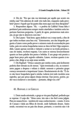 O Grande Evangelho de João – Volume VII
                                                                        81

      4. Diz ele: “Por que não vos interessais por aquilo que ocorre em
minha casa? Nós sabemos de onde veio tudo isto, enquanto nada perce-
beis! Quem é Aquele que há quatro dias mora aqui com Seus discípulos?”
      5. Respondem alguns: “Ah, – o profeta da Galiléia! Nossa falta é
perdoável pois andávamos sempre muito atarefados e também seria im-
portuno fazermos perguntas. A partir de agora, prestaremos mais aten-
ção, já que não te aborreces com isto.”
      6. Diz Lázaro: “Está bem; agora dedicai-vos à vossa tarefa, a fim de
que todos recebam uma boa ceia.” Entrementes, um dos hóspedes per-
gunta a Lázaro como podia prever o número exato de acomodações para
todos, pois em outras hospedarias nunca se dava tal fato! Algo surpreen-
dido, Lázaro apenas convida o visitante a sentar-se na tenda próxima e,
caso ele insista, receberá resposta. Um outro se externa favoravelmente
quanto ao bom paladar dos pratos e bebidas. E um grego está pronto a
pagar bom preço pelo segredo culinário. Lázaro, receioso quanto à res-
posta a dar, dirige-se ao anjo nesse sentido.
      7. Diz Raphael: “Deixa o assunto por minha conta, pois facilmente
poderia dizer demais ou de menos.” Após terminada a ceia, os comerci-
antes pagam a despesa e voltam à cidade; somente o primeiro grupo
começa novamente a importunar Lázaro. Resolutamente ele diz: “É cla-
ro não haver hospedaria igual à minha; todavia terá todo tavoleiro seus
segredos, que por preço algum deseja externar. Esse jovem, porém, po-
der-vos-á esclarecer o necessário; – portanto, dirigi-vos a ele!”



    41. RAPHAEL E OS GREGOS

     1. Deste modo orientado, o grego se vira para Raphael, pedindo que
se expresse. O anjo diz: “Meus caros, isto não e tão fácil como julgais.
Pois em nossos livros – também de vosso conhecimento – consta: A terra
de Canaan é dada aos filhos de Jeovah, onde habitarão deuses. Assim
sendo, encontrai-vos no país dos deuses, portanto, o convívio não é de
 
