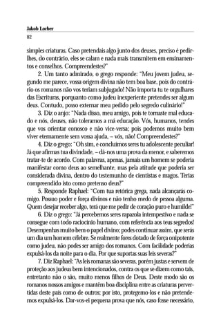 Jakob Lorber
82

simples criaturas. Caso pretendais algo junto dos deuses, preciso é pedir-
lhes, do contrário, eles se calam e nada mais transmitem em ensinamen-
tos e conselhos. Compreendestes?”
     2. Um tanto admirado, o grego responde: “Meu jovem judeu, se-
gundo me parece, vossa origem divina não tem boa base, pois do contrá-
rio os romanos não vos teriam subjugado! Não importa tu te orgulhares
das Escrituras, porquanto como judeu inexperiente pretendes ser algum
deus. Contudo, posso externar meu pedido pelo segredo culinário!”
     3. Diz o anjo: “Nada disso, meu amigo, pois te tornaste mal educa-
do e nós, deuses, não toleramos a má educação. Vós, humanos, tendes
que vos orientar conosco e não vice-versa; pois podemos muito bem
viver eternamente sem vossa ajuda, – vós, não! Compreendestes?”
     4. Diz o grego: “Oh sim, e concluímos seres tu adolescente peculiar!
Já que afirmas tua divindade, – dá-nos uma prova da menor, e saberemos
tratar-te de acordo. Com palavras, apenas, jamais um homem se poderia
manifestar como deus ao semelhante, mas pela atitude que poderia ser
considerada divina, dentro do testemunho de cientistas e magos. Terias
compreendido isto como pretenso deus?”
     5. Responde Raphael: “Com tua retórica grega, nada alcançarás co-
migo. Possuo poder e força divinos e não tenho medo de pessoa alguma.
Quem desejar receber algo, terá que me pedir de coração puro e humilde!”
     6. Diz o grego: “Já percebemos seres rapazola intempestivo e nada se
consegue com todo raciocínio humano, com referência aos teus segredos!
Desempenhas muito bem o papel divino; podes continuar assim, que serás
um dia um homem célebre. Se realmente fores dotado de força onipotente
como judeu, não podes ser amigo dos romanos. Com facilidade poderias
expulsá-los da noite para o dia. Por que suportas suas leis severas?”
     7. Diz Raphael: “As leis romanas são severas, porém justas e servem de
proteção aos judeus bem intencionados, contra os que se dizem como tais,
entretanto não o são, muito menos filhos de Deus. Deste modo são os
romanos nossos amigos e mantêm boa disciplina entre as criaturas perver-
tidas deste país como de outros; por isto, protegemo-los e não pretende-
mos expulsá-los. Dar-vos-ei pequena prova que nós, caso fosse necessário,
 