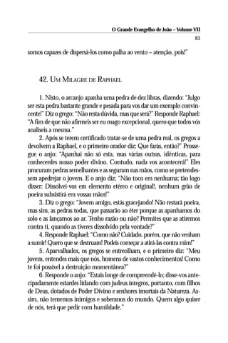 O Grande Evangelho de João – Volume VII
                                                                        83

somos capazes de dispersá-los como palha ao vento – atenção, pois!”



    42. UM MILAGRE DE RAPHAEL

      1. Nisto, o arcanjo apanha uma pedra de dez libras, dizendo: “Julgo
ser esta pedra bastante grande e pesada para vos dar um exemplo convin-
cente!” Diz o grego: “Não resta dúvida, mas que será?” Responde Raphael:
“A fim de que não afirmeis ser eu mago excepcional, quero que todos vós
analiseis a mesma.”
      2. Após se terem certificado tratar-se de uma pedra real, os gregos a
devolvem a Raphael, e o primeiro orador diz: Que farás, então?” Prosse-
gue o anjo: “Apanhai não só esta, mas várias outras, idênticas, para
conhecerdes nosso poder divino. Contudo, nada vos acontecerá!” Eles
procuram pedras semelhantes e as seguram nas mãos, como se pretendes-
sem apedrejar o jovem. E o anjo diz: “Não toco em nenhuma; tão logo
disser: Dissolvei-vos em elemento etéreo e original!, nenhum grão de
poeira subsistirá em vossas mãos!”
      3. Diz o grego: “Jovem amigo, estás gracejando! Não restará poeira,
mas sim, as pedras todas, que passarão ao éter porque as apanhamos do
solo e as lançamos ao ar. Tenho razão ou não? Permites que as atiremos
contra ti, quando as tiveres dissolvido pela vontade?”
      4. Responde Raphael: “Como não? Cuidado, porém, que não venham
a sumir! Quero que se destruam! Podeis começar a atirá-las contra mim!”
      5. Aparvalhados, os gregos se entreolham, e o primeiro diz: “Meu
jovem, entendes mais que nós, homens de vastos conhecimentos! Como
te foi possível a destruição momentânea?”
      6. Responde o anjo: “Estais longe de compreendê-lo; disse-vos ante-
cipadamente estardes lidando com judeus íntegros, portanto, com filhos
de Deus, dotados de Poder Divino e senhores imortais da Natureza. As-
sim, não tememos inimigos e soberanos do mundo. Quem algo quiser
de nós, terá que pedir com humildade.”
 