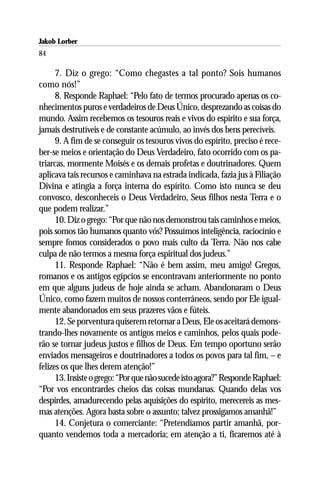 Jakob Lorber
84

      7. Diz o grego: “Como chegastes a tal ponto? Sois humanos
como nós!”
      8. Responde Raphael: “Pelo fato de termos procurado apenas os co-
nhecimentos puros e verdadeiros de Deus Único, desprezando as coisas do
mundo. Assim recebemos os tesouros reais e vivos do espírito e sua força,
jamais destrutíveis e de constante acúmulo, ao invés dos bens perecíveis.
      9. A fim de se conseguir os tesouros vivos do espírito, preciso é rece-
ber-se meios e orientação do Deus Verdadeiro, fato ocorrido com os pa-
triarcas, mormente Moisés e os demais profetas e doutrinadores. Quem
aplicava tais recursos e caminhava na estrada indicada, fazia jus à Filiação
Divina e atingia a força interna do espírito. Como isto nunca se deu
convosco, desconheceis o Deus Verdadeiro, Seus filhos nesta Terra e o
que podem realizar.”
      10. Diz o grego: “Por que não nos demonstrou tais caminhos e meios,
pois somos tão humanos quanto vós? Possuímos inteligência, raciocínio e
sempre fomos considerados o povo mais culto da Terra. Não nos cabe
culpa de não termos a mesma força espiritual dos judeus.”
      11. Responde Raphael: “Não é bem assim, meu amigo! Gregos,
romanos e os antigos egípcios se encontravam anteriormente no ponto
em que alguns judeus de hoje ainda se acham. Abandonaram o Deus
Único, como fazem muitos de nossos conterrâneos, sendo por Ele igual-
mente abandonados em seus prazeres vãos e fúteis.
      12. Se porventura quiserem retornar a Deus, Ele os aceitará demons-
trando-lhes novamente os antigos meios e caminhos, pelos quais pode-
rão se tornar judeus justos e filhos de Deus. Em tempo oportuno serão
enviados mensageiros e doutrinadores a todos os povos para tal fim, – e
felizes os que lhes derem atenção!”
      13. Insiste o grego: “Por que não sucede isto agora?” Responde Raphael:
“Por vos encontrardes cheios das coisas mundanas. Quando delas vos
despirdes, amadurecendo pelas aquisições do espírito, merecereis as mes-
mas atenções. Agora basta sobre o assunto; talvez prossigamos amanhã!”
      14. Conjetura o comerciante: “Pretendíamos partir amanhã, por-
quanto vendemos toda a mercadoria; em atenção a ti, ficaremos até à
 