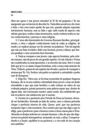 Jakob Lorber
86

dizer-me quem é esse jovem estranho! Já Te fiz tal pergunta e Tu me
asseguraste que eu haveria de descobri-lo. Nada disto aconteceu; ele come
e bebe, e isto com maior apetite do que nós, quando adquire expressão
inteiramente humana; mas ao falar e agir, tudo muda de aspecto; não
admite gracejos e realiza coisas estonteantes, muito embora tenha eu vas-
tos conhecimentos e pertença à casta religiosa.
      3. Como alto funcionário do Governo Romano fiscalizo, principal-
mente, o clero e adquiri conhecimento total de todas as religiões, de
modo a se explicar porque me fiz orientar no judaismo. Não há segredo
que não me fosse revelado e lidei com homens, jovens e idosos, que fazi-
am paralisar o meu raciocínio bem formado.
      4. Nada se compara a esse jovem, cujo aspecto feminino, pelo crité-
rio romano, não dá prova de um grande espírito. Os tais Adonis e Vênus
são considerados os mais ignorantes, e as exceções são raras. Este é o mais
belo que já vi e se usasse roupas femininas, seria a moça mais atraente da
Terra. Todavia, possui ele um espírito tão elevado, a ponto de conseguir o
mesmo que Tu. Vês, Senhor, não poder eu reprimir a curiosidade e podes
usar de franqueza.”
      5. Digo Eu: “Meu caro, se Eu fosse acometido de qualquer fraqueza
humana, dir-te-ia sem rodeios a identidade desse jovem; como sei desde
eternidades o que seja mais benéfico a cada criatura na esfera de sua
evolução psíquica, jamais pronuncio uma palavra sequer que, dentro de
alguns dias, não tencionasse manter; assim sendo, fica estabelecido que
irás reconhecer esse adolescente por ti mesmo.
      6. Ouviste ser a paciência uma Virtude de Deus no homem, deven-
do ser fortalecida e formada ao lado de outras, caso a criatura pretenda
chegar à perfeição interna da vida. Quero, pois, que tua paciência
temporize rigor e zelo excessivos. Eis o motivo por que não digo o que te
aflige, pois a paciência é para o homem como a chuva macia para a Terra.
Abranda os desejos ardentes no coração humano, a fim de que não dege-
nerem em paixões intempestivas, arrasando, às vezes, a alma. Compreen-
dendo-o a fundo, equilibra-te na paciência, e a viva sede de teu coração
será satisfeita.”
 