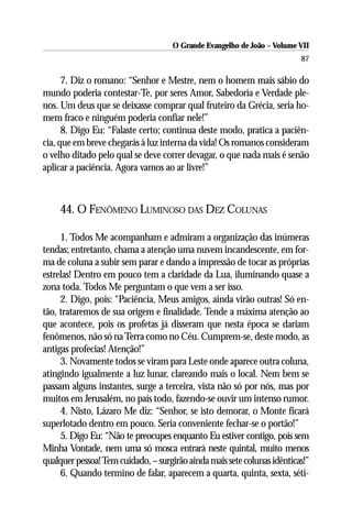 O Grande Evangelho de João – Volume VII
                                                                         87

      7. Diz o romano: “Senhor e Mestre, nem o homem mais sábio do
mundo poderia contestar-Te, por seres Amor, Sabedoria e Verdade ple-
nos. Um deus que se deixasse comprar qual fruteiro da Grécia, seria ho-
mem fraco e ninguém poderia confiar nele!”
      8. Digo Eu: “Falaste certo; continua deste modo, pratica a paciên-
cia, que em breve chegarás à luz interna da vida! Os romanos consideram
o velho ditado pelo qual se deve correr devagar, o que nada mais é senão
aplicar a paciência. Agora vamos ao ar livre!”



     44. O FENÔMENO LUMINOSO DAS DEZ COLUNAS

     1. Todos Me acompanham e admiram a organização das inúmeras
tendas; entretanto, chama a atenção uma nuvem incandescente, em for-
ma de coluna a subir sem parar e dando a impressão de tocar as próprias
estrelas! Dentro em pouco tem a claridade da Lua, iluminando quase a
zona toda. Todos Me perguntam o que vem a ser isso.
     2. Digo, pois: “Paciência, Meus amigos, ainda virão outras! Só en-
tão, trataremos de sua origem e finalidade. Tende a máxima atenção ao
que acontece, pois os profetas já disseram que nesta época se dariam
fenômenos, não só na Terra como no Céu. Cumprem-se, deste modo, as
antigas profecias! Atenção!”
     3. Novamente todos se viram para Leste onde aparece outra coluna,
atingindo igualmente a luz lunar, clareando mais o local. Nem bem se
passam alguns instantes, surge a terceira, vista não só por nós, mas por
muitos em Jerusalém, no país todo, fazendo-se ouvir um intenso rumor.
     4. Nisto, Lázaro Me diz: “Senhor, se isto demorar, o Monte ficará
superlotado dentro em pouco. Seria conveniente fechar-se o portão!”
     5. Digo Eu: “Não te preocupes enquanto Eu estiver contigo, pois sem
Minha Vontade, nem uma só mosca entrará neste quintal, muito menos
qualquer pessoa! Tem cuidado, – surgirão ainda mais sete colunas idênticas!”
     6. Quando termino de falar, aparecem a quarta, quinta, sexta, séti-
 