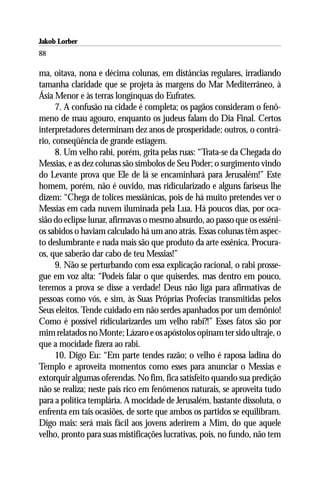 Jakob Lorber
88

ma, oitava, nona e décima colunas, em distâncias regulares, irradiando
tamanha claridade que se projeta às margens do Mar Mediterrâneo, à
Ásia Menor e às terras longínquas do Eufrates.
      7. A confusão na cidade é completa; os pagãos consideram o fenô-
meno de mau agouro, enquanto os judeus falam do Dia Final. Certos
interpretadores determinam dez anos de prosperidade; outros, o contrá-
rio, conseqüência de grande estiagem.
      8. Um velho rabi, porém, grita pelas ruas: “Trata-se da Chegada do
Messias, e as dez colunas são símbolos de Seu Poder; o surgimento vindo
do Levante prova que Ele de lá se encaminhará para Jerusalém!” Este
homem, porém, não é ouvido, mas ridicularizado e alguns fariseus lhe
dizem: “Chega de tolices messiânicas, pois de há muito pretendes ver o
Messias em cada nuvem iluminada pela Lua. Há poucos dias, por oca-
sião do eclipse lunar, afirmavas o mesmo absurdo, ao passo que os essêni-
os sabidos o haviam calculado há um ano atrás. Essas colunas têm aspec-
to deslumbrante e nada mais são que produto da arte essênica. Procura-
os, que saberão dar cabo de teu Messias!”
      9. Não se perturbando com essa explicação racional, o rabi prosse-
gue em voz alta: “Podeis falar o que quiserdes, mas dentro em pouco,
teremos a prova se disse a verdade! Deus não liga para afirmativas de
pessoas como vós, e sim, às Suas Próprias Profecias transmitidas pelos
Seus eleitos. Tende cuidado em não serdes apanhados por um demônio!
Como é possível ridicularizardes um velho rabi?!” Esses fatos são por
mim relatados no Monte; Lázaro e os apóstolos opinam ter sido ultraje, o
que a mocidade fizera ao rabi.
      10. Digo Eu: “Em parte tendes razão; o velho é raposa ladina do
Templo e aproveita momentos como esses para anunciar o Messias e
extorquir algumas oferendas. No fim, fica satisfeito quando sua predição
não se realiza; neste país rico em fenômenos naturais, se aproveita tudo
para a política templária. A mocidade de Jerusalém, bastante dissoluta, o
enfrenta em tais ocasiões, de sorte que ambos os partidos se equilibram.
Digo mais: será mais fácil aos jovens aderirem a Mim, do que aquele
velho, pronto para suas mistificações lucrativas, pois, no fundo, não tem
 