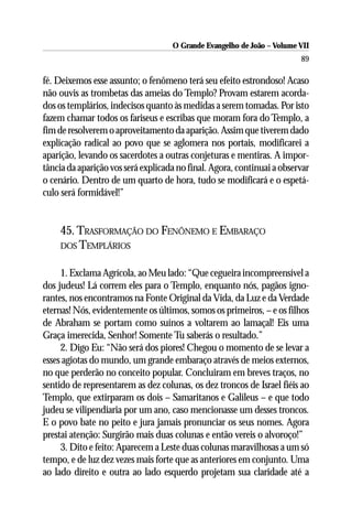 O Grande Evangelho de João – Volume VII
                                                                        89

fé. Deixemos esse assunto; o fenômeno terá seu efeito estrondoso! Acaso
não ouvis as trombetas das ameias do Templo? Provam estarem acorda-
dos os templários, indecisos quanto às medidas a serem tomadas. Por isto
fazem chamar todos os fariseus e escribas que moram fora do Templo, a
fim de resolverem o aproveitamento da aparição. Assim que tiverem dado
explicação radical ao povo que se aglomera nos portais, modificarei a
aparição, levando os sacerdotes a outras conjeturas e mentiras. A impor-
tância da aparição vos será explicada no final. Agora, continuai a observar
o cenário. Dentro de um quarto de hora, tudo se modificará e o espetá-
culo será formidável!”


    45. TRASFORMAÇÃO DO FENÔNEMO E EMBARAÇO
    DOS TEMPLÁRIOS


     1. Exclama Agrícola, ao Meu lado: “Que cegueira incompreensível a
dos judeus! Lá correm eles para o Templo, enquanto nós, pagãos igno-
rantes, nos encontramos na Fonte Original da Vida, da Luz e da Verdade
eternas! Nós, evidentemente os últimos, somos os primeiros, – e os filhos
de Abraham se portam como suínos a voltarem ao lamaçal! Eis uma
Graça imerecida, Senhor! Somente Tu saberás o resultado.”
     2. Digo Eu: “Não será dos piores! Chegou o momento de se levar a
esses agiotas do mundo, um grande embaraço através de meios externos,
no que perderão no conceito popular. Concluiram em breves traços, no
sentido de representarem as dez colunas, os dez troncos de Israel fiéis ao
Templo, que extirparam os dois – Samaritanos e Galileus – e que todo
judeu se vilipendiaria por um ano, caso mencionasse um desses troncos.
E o povo bate no peito e jura jamais pronunciar os seus nomes. Agora
prestai atenção: Surgirão mais duas colunas e então vereis o alvoroço!”
     3. Dito e feito: Aparecem a Leste duas colunas maravilhosas a um só
tempo, e de luz dez vezes mais forte que as anteriores em conjunto. Uma
ao lado direito e outra ao lado esquerdo projetam sua claridade até a
 