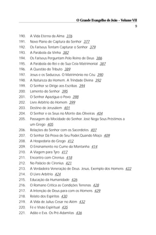 O Grande Evangelho de João – Volume VII
                                                                          9

190.   A Vida Eterna da Alma 376
191.   Novo Plano de Captura do Senhor 377
192.   Os Fariseus Tentam Capturar o Senhor 379
193.   A Parábola da Vinha 382
194.   Os Fariseus Perguntam Pelo Reino de Deus 386
195.   A Parábola do Rei e de Sua Ceia Matrimonial 387
196.   A Questão do Tributo 389
197.   Jesus e os Saduceus. O Matrimônio no Céu 390
198.   A Natureza do Homem. A Trindade Divina 392
199.   O Senhor se Dirige aos Escribas 394
200.   Lamento do Senhor 395
201.   O Senhor Apazigua o Povo 398
202.   Livre Arbítrio do Homem 399
203.   Destino de Jerusálem 401
204.   O Senhor e os Seus no Monte das Oliveiras 404
205.   Passagem da Mocidade do Senhor. José Nega Seus Préstimos a
       um Grego 405
206.   Relações do Senhor com os Sacerdotes 407
207.   O Senhor Dá Prova de Seu Poder,Quando Moço 409
208.   A Hospedaria do Grego 412
209.   O Ensinamento no Cume da Montanha 414
210.   A Viagem para Tyro 417
211.   Encontro com Cirenius 418
212.   No Palácio de Cirenius 421
213.   A Verdadeira Veneração de Deus. Jesus, Exemplo dos Homens 422
214.   O Livre Arbítrio 424
215.   Educação da Humanidade 426
216.   O Romano Critica as Condições Terrenas 428
217.   A Intenção de Deus para com os Homens 429
218.   Relato dos Espíritos 430
219.   A Vida de Julius Cesar no Além 432
220.   Fé e Visão Espiritual 435
221.   Adão e Eva. Os Pré-Adamitas 436
 