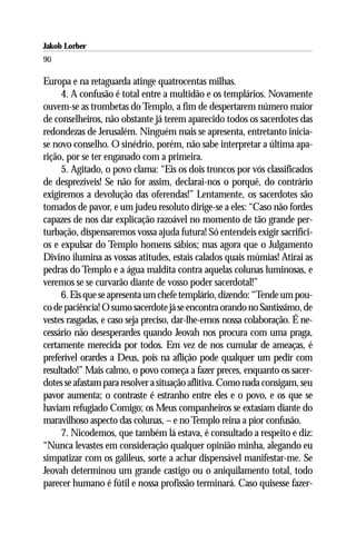 Jakob Lorber
90

Europa e na retaguarda atinge quatrocentas milhas.
     4. A confusão é total entre a multidão e os templários. Novamente
ouvem-se as trombetas do Templo, a fim de despertarem número maior
de conselheiros, não obstante já terem aparecido todos os sacerdotes das
redondezas de Jerusalém. Ninguém mais se apresenta, entretanto inicia-
se novo conselho. O sinédrio, porém, não sabe interpretar a última apa-
rição, por se ter enganado com a primeira.
     5. Agitado, o povo clama: “Eis os dois troncos por vós classificados
de desprezíveis! Se não for assim, declarai-nos o porquê, do contrário
exigiremos a devolução das oferendas!” Lentamente, os sacerdotes são
tomados de pavor, e um judeu resoluto dirige-se a eles: “Caso não fordes
capazes de nos dar explicação razoável no momento de tão grande per-
turbação, dispensaremos vossa ajuda futura! Só entendeis exigir sacrifíci-
os e expulsar do Templo homens sábios; mas agora que o Julgamento
Divino ilumina as vossas atitudes, estais calados quais múmias! Atirai as
pedras do Templo e a água maldita contra aquelas colunas luminosas, e
veremos se se curvarão diante de vosso poder sacerdotal!”
     6. Eis que se apresenta um chefe templário, dizendo: “Tende um pou-
co de paciência! O sumo sacerdote já se encontra orando no Santíssimo, de
vestes rasgadas, e caso seja preciso, dar-lhe-emos nossa colaboração. É ne-
cessário não desesperardes quando Jeovah nos procura com uma praga,
certamente merecida por todos. Em vez de nos cumular de ameaças, é
preferível orardes a Deus, pois na aflição pode qualquer um pedir com
resultado!” Mais calmo, o povo começa a fazer preces, enquanto os sacer-
dotes se afastam para resolver a situação aflitiva. Como nada consigam, seu
pavor aumenta; o contraste é estranho entre eles e o povo, e os que se
haviam refugiado Comigo; os Meus companheiros se extasiam diante do
maravilhoso aspecto das colunas, – e no Templo reina a pior confusão.
     7. Nicodemos, que também lá estava, é consultado a respeito e diz:
“Nunca levastes em consideração qualquer opinião minha, alegando eu
simpatizar com os galileus, sorte a achar dispensável manifestar-me. Se
Jeovah determinou um grande castigo ou o aniquilamento total, todo
parecer humano é fútil e nossa profissão terminará. Caso quisesse fazer-
 