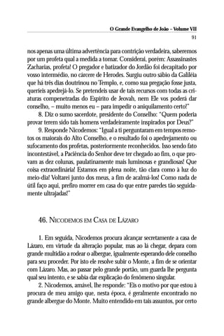O Grande Evangelho de João – Volume VII
                                                                        91

nos apenas uma última advertência para contrição verdadeira, saberemos
por um profeta qual a medida a tomar. Considerai, porém: Assassinastes
Zacharias, profeta! O pregador e batizador do Jordão foi decapitado por
vosso intermédio, no cárcere de Herodes. Surgiu outro sábio da Galiléia
que há três dias doutrinou no Templo, e, como sua pregação fosse justa,
queríeis apedrejá-lo. Se pretendeis usar de tais recursos com todas as cri-
aturas compenetradas do Espírito de Jeovah, nem Ele vos poderá dar
conselho, – muito menos eu – para impedir o aniquilamento certo!”
      8. Diz o sumo sacerdote, presidente do Conselho: “Quem poderia
provar terem sido tais homens verdadeiramente inspirados por Deus?”
      9. Responde Nicodemos: “Igual a ti perguntaram em tempos remo-
tos os maiorais do Alto Conselho, e o resultado foi o apedrejamento ou
sufocamento dos profetas, posteriormente reconhecidos. Isso sendo fato
incontestável, a Paciência do Senhor deve ter chegado ao fim, o que pro-
vam as dez colunas, paulatinamente mais luminosas e grandiosas! Que
coisa extraordinária! Estamos em plena noite, tão clara como à luz do
meio-dia! Voltarei junto dos meus, a fim de acalmá-los! Como nada de
útil faço aqui, prefiro morrer em casa do que entre paredes tão seguida-
mente ultrajadas!”



    46. NICODEMOS EM CASA DE LÁZARO

     1. Em seguida, Nicodemos procura alcançar secretamente a casa de
Lázaro, em virtude da alteração popular, mas ao lá chegar, depara com
grande multidão a rodear o albergue, igualmente esperando dele conselho
para seu proceder. Por isto ele resolve subir o Monte, a fim de se orientar
com Lázaro. Mas, ao passar pelo grande portão, um guarda lhe pergunta
qual seu intento, e se sabia dar explicação do fenômeno singular.
     2. Nicodemos, amável, lhe responde: “Eis o motivo por que estou à
procura de meu amigo que, nesta época, é geralmente encontrado no
grande albergue do Monte. Muito entendido em tais assuntos, por certo
 