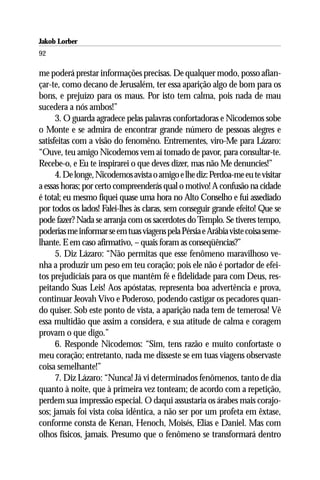 Jakob Lorber
92

me poderá prestar informações precisas. De qualquer modo, posso afian-
çar-te, como decano de Jerusalém, ter essa aparição algo de bom para os
bons, e prejuízo para os maus. Por isto tem calma, pois nada de mau
sucedera a nós ambos!”
      3. O guarda agradece pelas palavras confortadoras e Nicodemos sobe
o Monte e se admira de encontrar grande número de pessoas alegres e
satisfeitas com a visão do fenomêno. Entrementes, viro-Me para Lázaro:
“Ouve, teu amigo Nicodemos vem aí tomado de pavor, para consultar-te.
Recebe-o, e Eu te inspirarei o que deves dizer, mas não Me denuncies!”
      4. De longe, Nicodemos avista o amigo e lhe diz: Perdoa-me eu te visitar
a essas horas; por certo compreenderás qual o motivo! A confusão na cidade
é total; eu mesmo fiquei quase uma hora no Alto Conselho e fui assediado
por todos os lados! Falei-lhes às claras, sem conseguir grande efeito! Que se
pode fazer? Nada se arranja com os sacerdotes do Templo. Se tiveres tempo,
poderias me informar se em tuas viagens pela Pérsia e Arábia viste coisa seme-
lhante. E em caso afirmativo, – quais foram as conseqüências?”
      5. Diz Lázaro: “Não permitas que esse fenômeno maravilhoso ve-
nha a produzir um peso em teu coração; pois ele não é portador de efei-
tos prejudiciais para os que mantêm fé e fidelidade para com Deus, res-
peitando Suas Leis! Aos apóstatas, representa boa advertência e prova,
continuar Jeovah Vivo e Poderoso, podendo castigar os pecadores quan-
do quiser. Sob este ponto de vista, a aparição nada tem de temerosa! Vê
essa multidão que assim a considera, e sua atitude de calma e coragem
provam o que digo.”
      6. Responde Nicodemos: “Sim, tens razão e muito confortaste o
meu coração; entretanto, nada me disseste se em tuas viagens observaste
coisa semelhante!”
      7. Diz Lázaro: “Nunca! Já vi determinados fenômenos, tanto de dia
quanto à noite, que à primeira vez tonteam; de acordo com a repetição,
perdem sua impressão especial. O daqui assustaria os árabes mais corajo-
sos; jamais foi vista coisa idêntica, a não ser por um profeta em êxtase,
conforme consta de Kenan, Henoch, Moisés, Elias e Daniel. Mas com
olhos físicos, jamais. Presumo que o fenômeno se transformará dentro
 