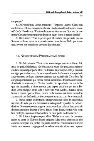 O Grande Evangelho de João – Volume VII
                                                                          93

em pouco.”
     8. Diz Nicodemos: “Achas, realmente?” Responde Lázaro: “Claro, pois
conforme as colunas estão aumentando, não ficarão até o desaparecimen-
to!” Opõe Nicodemos: “Então o alvoroço será tremendo! Que será de tuas
irmãs? Certamente sucumbirão de pavor, assim como a minha família!”
     9. Diz Lázaro: “Não te preocupes! O Senhor não permite que os
Seus sucumbam, sejam os acontecimentos quais forem. Tudo que acon-
tece, reverte em benefício e salvação das criaturas.”



     47. NICODEMOS EM PALESTRA COM LÁZARO

     1. Diz Nicodemos: “Tens razão, meu amigo; quem confia no Pai,
nada de prejudicial passa, não obstante às vezes não possamos registrar
cuidado especial por parte Dele, no tocante às provações. Isto já ocorreu
comigo, por várias vezes, de sorte que durante fenômenos, sou qual cri-
ança temerosa do fogo, porque o conhece por experiência. Certa feita fui
atingido por um raio que me fez perder os sentidos, deixando dores con-
sideráveis no meu corpo. Noutra ocasião, fui apanhado por um tufão
que me suspendeu a vários metros para depois atirar-me por terra. Por
duas vezes naveguei entre vida e morte no Mar Galileu, durante cinco
horas, e noutra oportunidade, minha mula mansa e adestrada desandou
a correr até cair desfalecida, e isto porque se assustara com forte temporal.
     2. Esses e outros acidentes me atingiram como efeito de fenômenos
naturais, de sorte que sou tomado de medo quando vejo algo de extraor-
dinário. O mesmo acontece agora, quando as doze colunas descomunais
de fogo ameaçam destruir a Terra. Tenho fé em Deus, confio Nele e em
Sua Proteção, mas não tinha vontade de estar perto do fenômeno.”
     3. Diz Lázaro, inspirado por Mim: “Podes estar certo de que nin-
guém na zona do Eufrates levará prejuízo. Mas presta atenção: as dez
colunas começam a se juntar, enquanto as laterais continuam imutáveis!
Neste momento se congregam duas a duas, de sorte a formarem apenas
 