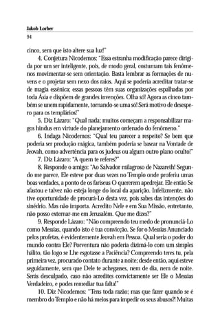 Jakob Lorber
94

cinco, sem que isto altere sua luz!”
     4. Conjetura Nicodemos: “Essa estranha modificação parece dirigi-
da por um ser inteligente, pois, de modo geral, costumam tais fenôme-
nos movimentar-se sem orientação. Basta lembrar as formações de nu-
vens e o projetar sem nexo dos raios. Aqui se poderia acreditar tratar-se
de magia essênica; essas pessoas têm suas organizações espalhadas por
toda Ásia e dispõem de grandes invenções. Olha só! Agora as cinco tam-
bém se unem rapidamente, tornando-se uma só! Será motivo de desespe-
ro para os templários!”
     5. Diz Lázaro: “Qual nada; muitos começam a responsabilizar ma-
gos hindus em virtude do planejamento ordenado do fenômeno.”
     6. Indaga Nicodemos: “Qual teu parecer a respeito? Se bem que
poderia ser produção mágica, também poderia se basear na Vontade de
Jeovah, como advertência para os judeus ou algum outro plano oculto!”
     7. Diz Lázaro: “A quem te referes?”
     8. Responde o amigo: “Ao Salvador milagroso de Nazareth! Segun-
do me parece, Ele esteve por duas vezes no Templo onde proferiu umas
boas verdades, a ponto de os fariseus O quererem apedrejar. Ele então Se
afastou e talvez não esteja longe do local da aparição. Infelizmente, não
tive oportunidade de procurá-Lo desta vez, pois sabes das intenções do
sinédrio. Mas não importa. Acredito Nele e em Sua Missão, entretanto,
não posso externar-me em Jerusalém. Que me dizes?”
     9. Responde Lázaro: “Não compreendo teu medo de pronunciá-Lo
como Messias, quando isto é tua convicção. Se for o Messias Anunciado
pelos profetas, é evidentemente Jeovah em Pessoa. Qual seria o poder do
mundo contra Ele? Porventura não poderia dizimá-lo com um simples
hálito, tão logo se Lhe esgotasse a Paciência? Compreendo teres tu, pela
primeira vez, procurado contato durante a noite; desde então, aqui esteve
seguidamente, sem que Dele te achegasses, nem de dia, nem de noite.
Serás desculpado, caso não acredites convictamente ser Ele o Messias
Verdadeiro, e podes remediar tua falta!”
     10. Diz Nicodemos: “Tens toda razão; mas que fazer quando se é
membro do Templo e não há meios para impedir os seus abusos?! Muitas
 