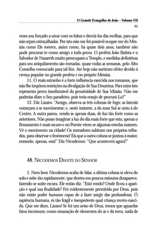 O Grande Evangelho de João – Volume VII
                                                                       95

vezes sou forçado a uivar com os lobos e desviá-los das ovelhas, para que
não sejam estraçalhadas. Por isto não me foi possível ocupar-me do Mes-
sias como Ele merece, assim como, há quase dois anos, também não
pude procurar-te como amigo a toda prova. O profeta João Batista e o
Salvador de Nazareth muito preocupam o Templo, e medidas definitivas
para seu aniquilamento são tomadas, quase todas as semanas, pelo Alto
Conselho convocado para tal fim. Até hoje não surtiram efeito devido à
crença popular no grande profeta e no próprio Messias.
     11. O mais estranho é a forte influência exercida nos romanos, que
não lhe impõem restrições na divulgação de Sua Doutrina. Para mim isto
representa prova insofismável da genuinidade de Sua Missão. Não me
poderias dizer o Seu paradeiro, pois teria ensejo de procurá-Lo?”
     12. Diz Lázaro: “Amigo, observa as três colunas de fogo; as laterais
começam a se movimentar; e, neste instante, a da zona Sul se uniu à do
Centro. A outra parou, vendo-se apenas duas, de luz tão forte como as
anteriores. Não posso imaginar a luz do dia mais forte que esta; apenas o
firmamento é mais escuro e no Poente vêem-se algumas estrelas maiores.
Vê o movimento na cidade! Os moradores subiram nos próprios telha-
dos, para observar o fenômeno! Eis que a outra coluna se juntou à maior,
restando, apenas, esta!” Diz Nicodemos: “Que acontecerá agora?”



    48. NICODEMOS DIANTE DO SENHOR

     1. Nem bem Nicodemos acaba de falar, a última coluna se eleva do
solo e sobe tão rapidamente, que dentro em poucos minutos desaparece,
fazendo-se noite escura. Ele então diz: “Está vendo? Onde ficou a apari-
ção e qual sua finalidade? Foi evidentemente permitida por Deus, pois
não existe poder humano capaz de a fazer surgir das profundezas. Ó
sapiência humana, és tão frágil e inexperiente qual criança recém-nasci-
da. Que me dizes, Lázaro! Se foi um aviso de Deus, temos que aguardar
fatos incomuns; como emanação de elementos do ar e da terra, nada de
 