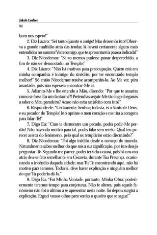 Jakob Lorber
96

bom nos espera!”
     2. Diz Lázaro: “Sei tanto quanto o amigo! Mas deixemos isto! Obser-
va a grande multidão atrás das tendas; lá haverá certamente alguns mais
entendidos no assunto! Vem comigo, que te apresentarei à pessoa indicada!”
     3. Diz Nicodemos: “Se ao memos pudesse passar despercebido, a
fim de não ser denunciado no Templo!”
     4. Diz Lázaro: “Não há motivos para preocupação. Quem está em
minha companhia é inimigo do sinédrio, por ter encontrado templo
melhor!” Só então Nicodemos resolve acompanhá-lo. Ao Me ver, pára
assustado, pois não esperava encontrar-Me aí.
     5. Adianto-Me e lhe estendo a Mão, dizendo: “Por que te assustas
como se fosse Eu um fantasma?! Pretendias seguir-Me tão logo chegasses
a saber o Meu paradeiro? Acaso não estás satisfeito com isto?”
     6. Responde ele: “Certamente, Senhor; todavia, és o Santo de Deus,
e eu pecador do Templo! Isto oprime o meu coração e me tira a coragem
para falar-Te!”
     7. Digo Eu: “Caso te demonstre um pecado, podes pedir-Me per-
dão! Não havendo motivo para tal, podes falar sem receio. Qual teu pa-
recer acerca do fenômeno, pelo qual os templários estão discutindo?”
     8. Diz Nicodemos: “Foi algo inédito desde o começo do mundo.
Naturalmente sabes melhor do que nós a sua significação, por isto desejo
perguntar-Te. Segundo me parece, podes ter sido a causa, pois há um ano
atrás deu-se fato semelhante em Cesaréia, durante Tua Presença, ocasio-
nando o incêndio daquela cidade; mas Tu Te encontrando aqui, não há
motivo para temores. Todavia, deve haver explicação e ninguém melhor
do que Tu poderia dá-la.”
     9. Digo Eu: “Foi Minha Vontade, portanto, Minha Obra; posteri-
ormente teremos tempo para conjeturas. Não te alteres, pois aquele fe-
nômeno não foi o último a se apresentar nesta noite. Só depois surgirá a
explicação. Erguei vossos olhos para verdes o quadro que se segue!”
 