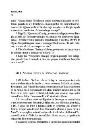 Jakob Lorber
98

tudo.” Após isto feito, Nicodemos analisa os diversos hóspedes no refei-
tório e percebe os sete templários, em companhia dos traficantes de es-
cravos e diz, algo encabulado: “Senhor, vejo sacerdotes do Templo àquela
mesa e temo sua denúncia! Como chegaram aqui?”
     7. Digo Eu: “Quem está Comigo, não tem mais ligação com o Tem-
plo. Se bem que foram enviados por ele, a fim de Me observarem, disfar-
çados – reconheceram a Verdade e abandonaram o sinédrio. Dentro de
alguns dias partirão para Roma, em companhia de outros e lá serão trata-
dos; por isto não há motivo para receios.”
     8. Diz Nicodemos: “Senhor e Mestre, prometeste esclarecer-nos o
fenômeno e tomo a liberdade de lembrar-Te!”
     9. Digo Eu: “Assim farei, mas que ninguém prossiga com indaga-
ções quando tiver terminado, e cada um procure meditar em benefício
de sua alma!”



     50. O SENHOR EXPLICA O FENÔMENO LUMINOSO

      1. (O Senhor): “As doze colunas de fogo a Leste representam real-
mente as doze tribos de Israel e o tronco do centro foi Judá, os laterais,
Benjamin e Levi. Através dos vários acontecimentos os doze se juntaram
ao de Judá, e este é representado por Mim, pois vim para unificá-los em
Mim como único tronco verdadeiro de Judá, para torná-los unos, assim
como Eu e o Pai no Céu somos Um Só, desde eternidades.
      2. As sete colunas são os sete Espíritos de Deus que, ao se reduzirem
a três, representam em Benjamin, o Filho; em Levi, o Espírito, e em Judá,
o Pai. E vede: Pai, Filho e Espírito Santo se tornaram Um, sempre o
foram e sempre serão Um Só. Este Um sou Eu Mesmo, e quem ouvir o
Meu Verbo e o aplicar, estará Comigo e dentro de Mim. Subirá ao Céu,
como Eu, e terá a Vida Eterna em Mim. Eis em resumo a significação
verdadeira da primeira aparição.
      3. Quanto à segunda, demonstrou o excesso dos pecados horrendos
 