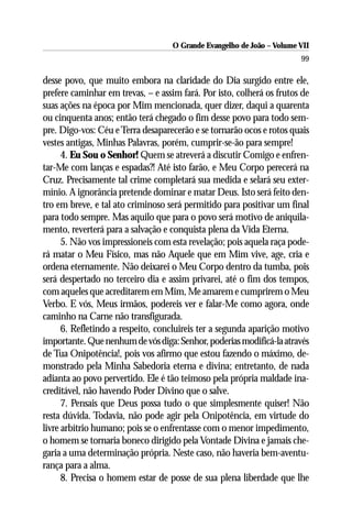 O Grande Evangelho de João – Volume VII
                                                                        99

desse povo, que muito embora na claridade do Dia surgido entre ele,
prefere caminhar em trevas, – e assim fará. Por isto, colherá os frutos de
suas ações na época por Mim mencionada, quer dizer, daqui a quarenta
ou cinquenta anos; então terá chegado o fim desse povo para todo sem-
pre. Digo-vos: Céu e Terra desaparecerão e se tornarão ocos e rotos quais
vestes antigas, Minhas Palavras, porém, cumprir-se-ão para sempre!
      4. Eu Sou o Senhor! Quem se atreverá a discutir Comigo e enfren-
tar-Me com lanças e espadas?! Até isto farão, e Meu Corpo perecerá na
Cruz. Precisamente tal crime completará sua medida e selará seu exter-
mínio. A ignorância pretende dominar e matar Deus. Isto será feito den-
tro em breve, e tal ato criminoso será permitido para positivar um final
para todo sempre. Mas aquilo que para o povo será motivo de aniquila-
mento, reverterá para a salvação e conquista plena da Vida Eterna.
      5. Não vos impressioneis com esta revelação; pois aquela raça pode-
rá matar o Meu Físico, mas não Aquele que em Mim vive, age, cria e
ordena eternamente. Não deixarei o Meu Corpo dentro da tumba, pois
será despertado no terceiro dia e assim privarei, até o fim dos tempos,
com aqueles que acreditarem em Mim, Me amarem e cumprirem o Meu
Verbo. E vós, Meus irmãos, podereis ver e falar-Me como agora, onde
caminho na Carne não transfigurada.
      6. Refletindo a respeito, concluireis ter a segunda aparição motivo
importante. Que nenhum de vós diga: Senhor, poderias modificá-la através
de Tua Onipotência!, pois vos afirmo que estou fazendo o máximo, de-
monstrado pela Minha Sabedoria eterna e divina; entretanto, de nada
adianta ao povo pervertido. Ele é tão teimoso pela própria maldade ina-
creditável, não havendo Poder Divino que o salve.
      7. Pensais que Deus possa tudo o que simplesmente quiser! Não
resta dúvida. Todavia, não pode agir pela Onipotência, em virtude do
livre arbítrio humano; pois se o enfrentasse com o menor impedimento,
o homem se tornaria boneco dirigido pela Vontade Divina e jamais che-
garia a uma determinação própria. Neste caso, não haveria bem-aventu-
rança para a alma.
      8. Precisa o homem estar de posse de sua plena liberdade que lhe
 