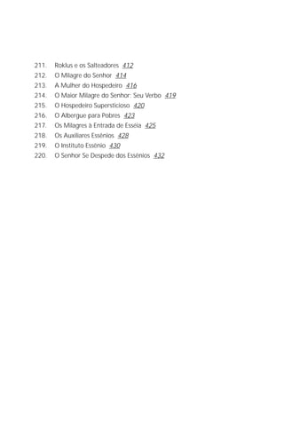 Jakob Lorber
10

211.   Roklus e os Salteadores 412
212.   O Milagre do Senhor 414
213.   A Mulher do Hospedeiro 416
214.   O Maior Milagre do Senhor: Seu Verbo 419
215.   O Hospedeiro Supersticioso 420
216.   O Albergue para Pobres 423
217.   Os Milagres à Entrada de Esséia 425
218.   Os Auxiliares Essênios 428
219.   O Instituto Essênio 430
220.   O Senhor Se Despede dos Essênios 432
 